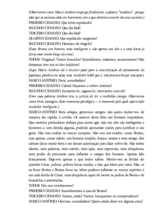(Observemos como Marco Antônio emprega finalmente a palavra “traidores”, porque
sabe que as mesmas estão em harmoniacom o que dominaamente dos seus ouvintes.)
PRIMEIROCIDADÃO: Que triste espetáculo!
SEGUNDOCIDADÃO: Que dia fatal!
TERCEIROCIDADÃO: Que dia fatal!
QUARTOCIDADÃO: Que espetáculo sangrento!
SEGUNDOCIDADÃO: Havemos de vingá-lo!
(Fosse Brutus um homem mais inteligente e não apenas um tolo e a estas horas já
deviaestar muito longe dacena.)
TODOS: Vingança! Vamos buscá-los! Incendiemos, matemos, assassinemos! Não
deixemos vivo um só dos traidores!
(Aqui Marco Antônio dá o terceiro passo para a concretização do pensamento da
populaça, pondo-aem ação; mas, vendedor hábil que é, não procuraforçar essaação.)
MARCOANTÔNIO: Parai, concidadãos!
PRIMEIROCIDADÃO: Calma! Ouçamos o nobre Antônio!
SEGUNDOCIDADÃO: Escutemo-lo, sigamo-lo, morramos com ele!
(Com essas palavras Antônio teve a certeza de ter a multidão consigo. Observemos
como tirou vantagem deste momento psicológico —o momento pelo qual espera todo
vendedor inteligente.)
MARCOANTÔNIO: Bons amigos, generosos amigos, não quero incitar-vos, de
maneira tão rápida, à revolta. Os autores desse feito são homens respeitáveis.
Que motivos particulares tinham para assim agir, não sei; eles são inteligentes e
honestos e, sem dúvida alguma, poderão apresentar razões para justificar o seu
gesto. Não vim roubar os vossos corações. Não sou um orador, como Brutus,
mas apenas, como sabeis, um homem simples, franco; amava o meu amigo; eles
sabiam disso muito bem e me deram autorização para falar sobre ele. Não tenho
talento, nem palavras, nem mérito, nem ação, nem expressão, nem eloquência,
nem poder de persuasão para inflamar o sangue dos homens. Apenas falo
francamente. Digo-vos apenas o que todos sabeis. Mostro-vos as feridas do
querido César, pobres, pobres bocas mudas, e elas que falem por mim. Mas, se
eu fosse Brutus e Brutus fosse eu, talvez pudesse inflamar os vossos espíritos e
em cada ferida de César, uma eloquência capaz de mover as pedras de Roma e de
levantá-las e amotiná-las.
TODOS: Nós nos revoltaremos!
PRIMEIROCIDADÃO: Incendiaremos a casa de Brutus!
TERCEIROCIDADÃO: Vamos, então! Vamos, busquemos os conspiradores!
MARCOANTÔNIO: Ouvi-me, concidadãos! Quero ainda dizer-vos alguma coisa!
 