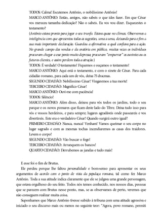 TODOS: Calma! Escutemos Antônio, o nobilíssimo Antônio!
MARCOANTÔNIO: Então, amigos, não sabeis o que ides fazer. Em que César
vos mereceu tamanha dedicação? Não o sabeis. Eu vos vou dizer. Esquecestes o
testamento?
(Antônio estava pronto para jogar o seu trunfo. Estava quase no clímax. Observemos a
inteligênciacom que apresentou todas as sugestões, umaauma, deixando parao fim a
sua mais importante declaração. Guardou a afirmativa: a qual confiava para a ação.
No grande campo das vendas e da oratória em público, muitas vezes os indivíduos
procuram chegar aesse ponto muito depressa; procuram “empurrar” os ouvintes ou os
futuros clientes, e assim perdem todaaatração.)
TODOS: É verdade! Otestamento! Fiquemos e ouçamos o testamento!
MARCOANTÔNIO: Aqui está o testamento, e com o sinete de César. Para cada
cidadão romano, para cada um de vós, deixa 75dracmas.
SEGUNDOCIDADÃO: Nobilíssimo César! Vingaremos a tua morte!
TERCEIROCIDADÃO: Magnífico César!
MARCOANTÔNIO: Ouvi-me com paciência!
TODOS: Silêncio!
MARCOANTÔNIO: Além disso, deixou para vós todos os jardins, todo o seu
parque e os novos pomares que ficam deste lado do Tibre. Deixa tudo isso para
vós e vossos herdeiros, e para sempre; lugares agradáveis onde passeareis e vos
divertireis. Este era o verdadeiro César! Quando surgirá outro igual?
PRIMEIROCIDADÃO: Nunca, nunca! Venham! Vamos queimar o seu corpo no
lugar sagrado e com as mesmas tochas incendiaremos as casas dos traidores.
Levem o corpo!
SEGUNDOCIDADÃO: Vão buscar o fogo!
TERCEIROCIDADÃO: Arranquem os bancos!
QUARTOCIDADÃO: Derrubemos as janelas e tudo mais!
E esse foi o fim de Brutus.
Ele perdeu porque lhe faltou personalidade e bom-senso para apresentar os seus
argumentos de acordo com o ponto de vista da populaça romana, tal como fez Marco
Antônio. Toda a sua atitude indica claramente que ele se julgava uma grande personagem,
que estava orgulhoso do seu feito. Todos nós temos conhecido, nos nossos dias, pessoas
que se parecem com Brutus nesse ponto, mas, se as observamos de perto, veremos que
não conseguem realizar muita coisa.
Suponhamos que Marco Antônio tivesse subido à tribuna com uma atitude agressiva e
iniciado o seu discurso mais ou menos no seguinte teor: “Agora, povo romano, permiti
 
