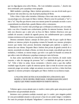 que vos diga alguma coisa sobre Brutus... Ele é um verdadeiro assassino...”, decerto não
teria continuado, pois a populaça o teria apupado.
Hábil vendedor e psicólogo, Marco Antônio apresentou o seu caso de tal modo que o
fez parecer não uma ideia sua, mas da própria populaça de Roma.
Volte o leitor à lição sobre iniciativa e liderança e leia-a mais uma vez, comparando a
sua psicologia com a da oração de Marco Antônio. Observe como foi acentuado o “vós” e
não o “eu”. Peço-lhe que observe como esse mesmo ponto foi acentuado em todo o curso
e especialmente na sétima lição, quando falamos sobre o entusiasmo.
Shakespeare foi o escritor mais psicólogo que a civilização já conheceu; por essa razão,
toda a sua obra é baseada num conhecimento perfeito da natureza humana. Através de
todo esse discurso que o autor pôs na boca de Marco Antônio observa-se com que
cuidado ele assumiu a atitude da segunda pessoa, tão cuidadosamente que a populaça
romana convenceu-se de que tomara a sua própria decisão.
Devemos entretanto chamar a atenção do leitor para o fato de que o apelo de Marco
Antônio ao interesse próprio da populaça romana foi baseado nos mesmos princípios
escusos que muitas vezes pessoas desonestas empregam para explorar a cupidez e a
avareza das suas vítimas. Enquanto Marco Antônio dava provas de grande controle de si
mesmo, assumindo em relação a Brutus, no início da sua oração, uma atitude que não era
verdadeira, é evidente, ao mesmo tempo, que todo o seu apelo foi baseado na certeza de
que sabia o meio de influenciar a populaça romana por meio da lisonja.
As duas cartas reproduzidas na sétima lição deste curso ilustram, de modo muito
concreto, o valor do emprego do pronome “vós” e a fatalidade do apelo por meio do
“eu”. Volte o leitor às cartas, leia-as novamente e observe como a que deu melhor
resultado segue de perto o apelo de natureza oposta. Quer se trate de escrever uma carta
comercial, pregar um sermão, redigir um anúncio ou escrever um livro, o leitor fará bem
seguindo os mesmos princípios empregados por Marco Antônio na sua famosa oração.
A PALAVRA EDUCARTEMAS SUAS RAÍZES NOLATIMEDUCO, QUE
SIGNIFICA VIRDE DENTRO, PROJETAR-SE. OHOMEMMAIS EDUCADOÉ
AQUELE QUE POSSUI MAIORDESENVOLVIMENTOMENTAL.
Voltemos agora a nossa atenção para os modos e meios pelos quais uma pessoa pode
desenvolver uma personalidade atraente.
Iniciemos com a primeira condição essencial, que é o caráter, pois ninguém poderá
ter uma personalidade atraente se não possuir a base de um caráter íntegro e verdadeiro.
Por meio do princípio da telepatia “telegrafamos” a natureza do nosso caráter às pessoas
 