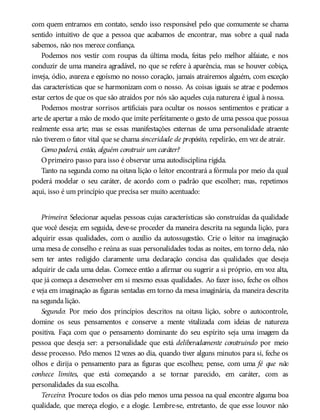 com quem entramos em contato, sendo isso responsável pelo que comumente se chama
sentido intuitivo de que a pessoa que acabamos de encontrar, mas sobre a qual nada
sabemos, não nos merece confiança.
Podemos nos vestir com roupas da última moda, feitas pelo melhor alfaiate, e nos
conduzir de uma maneira agradável, no que se refere à aparência, mas se houver cobiça,
inveja, ódio, avareza e egoísmo no nosso coração, jamais atrairemos alguém, com exceção
das características que se harmonizam com o nosso. As coisas iguais se atrae e podemos
estar certos de que os que são atraídos por nós são aqueles cuja natureza é igual à nossa.
Podemos mostrar sorrisos artificiais para ocultar os nossos sentimentos e praticar a
arte de apertar a mão de modo que imite perfeitamente o gesto de uma pessoa que possua
realmente essa arte; mas se essas manifestações externas de uma personalidade atraente
não tiverem o fator vital que se chama sinceridade de propósito, repelirão, em vez de atrair.
Como poderá, então, alguém construir um caráter?
Oprimeiro passo para isso é observar uma autodisciplina rígida.
Tanto na segunda como na oitava lição o leitor encontrará a fórmula por meio da qual
poderá modelar o seu caráter, de acordo com o padrão que escolher; mas, repetimos
aqui, isso é um princípio que precisa ser muito acentuado:
Primeiro: Selecionar aquelas pessoas cujas características são construídas da qualidade
que você deseja; em seguida, deve-se proceder da maneira descrita na segunda lição, para
adquirir essas qualidades, com o auxílio da autossugestão. Crie o leitor na imaginação
uma mesa de conselho e reúna as suas personalidades todas as noites, em torno dela, não
sem ter antes redigido claramente uma declaração concisa das qualidades que deseja
adquirir de cada uma delas. Comece então a afirmar ou sugerir a si próprio, em voz alta,
que já começa a desenvolver em si mesmo essas qualidades. Ao fazer isso, feche os olhos
e veja em imaginação as figuras sentadas em torno da mesa imaginária, da maneira descrita
na segunda lição.
Segundo: Por meio dos princípios descritos na oitava lição, sobre o autocontrole,
domine os seus pensamentos e conserve a mente vitalizada com ideias de natureza
positiva. Faça com que o pensamento dominante do seu espírito seja uma imagem da
pessoa que deseja ser: a personalidade que está deliberadamente construindo por meio
desse processo. Pelo menos 12 vezes ao dia, quando tiver alguns minutos para si, feche os
olhos e dirija o pensamento para as figuras que escolheu; pense, com uma fé que não
conhece limites, que está começando a se tornar parecido, em caráter, com as
personalidades da sua escolha.
Terceiro: Procure todos os dias pelo menos uma pessoa na qual encontre alguma boa
qualidade, que mereça elogio, e a elogie. Lembre-se, entretanto, de que esse louvor não
 