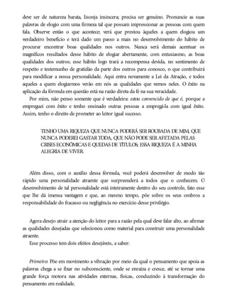 deve ser de natureza barata, lisonja insincera; precisa ser genuíno. Pronuncie as suas
palavras de elogio com uma firmeza tal que possam impressionar as pessoas com quem
fala. Observe então o que acontece; verá que prestou àqueles a quem elogiou um
verdadeiro benefício e terá dado um passo a mais no desenvolvimento do hábito de
procurar encontrar boas qualidades nos outros. Nunca será demais acentuar os
magníficos resultados desse hábito de elogiar abertamente, com entusiasmo, as boas
qualidades dos outros; esse hábito logo trará a recompensa devida, no sentimento de
respeito e testemunho de gratidão da parte dos outros para conosco, o que contribuirá
para modificar a nossa personalidade. Aqui entra novamente a Lei da Atração, e todos
aqueles a quem elogiarmos verão em nós as qualidades que vemos neles. O êxito na
aplicação da fórmula em questão está na razão direta da fé na sua veracidade.
Por mim, não penso somente que é verdadeira: estou convencido de que é, porque a
empreguei com êxito e tenho ensinado outras pessoas a empregá-la com igual êxito.
Assim, tenho o direito de prometer ao leitor igual sucesso.
TENHOUMA RIQUEZA QUE NUNCA PODERÁ SERROUBADA DE MIM, QUE
NUNCA PODEREI GASTARTODA, QUE NÃOPODE SERAFETADA PELAS
CRISES ECONÔMICAS E QUEDAS DE TÍTULOS; ESSA RIQUEZA É A MINHA
ALEGRIA DE VIVER.
Além disso, com o auxílio dessa fórmula, você poderá desenvolver de modo tão
rápido uma personalidade atraente que surpreenderá a todos que o conhecem. O
desenvolvimento de tal personalidade está inteiramente dentro do seu controle, fato esse
que lhe dá imensa vantagem e que, ao mesmo tempo, põe sobre os seus ombros a
responsabilidade do fracasso ou negligência no exercício desse privilégio.
Agora desejo atrair a atenção do leitor para a razão pela qual deve falar alto, ao afirmar
as qualidades desejadas que selecionou como material para construir uma personalidade
atraente.
Esse processo tem dois efeitos desejáveis, a saber:
Primeiro: Põe em movimento a vibração por meio da qual o pensamento que apoia as
palavras chega a se fixar no subconsciente, onde se enraíza e cresce, até se tornar uma
grande força motora nas atividades externas, físicas, conduzindo à transformação do
pensamento em realidade.
 