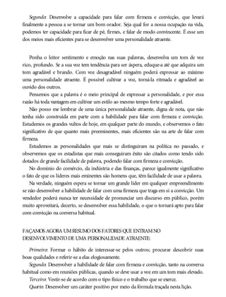 Segundo: Desenvolve a capacidade para falar com firmeza e convicção, que levará
finalmente a pessoa a se tornar um bom orador. Seja qual for a nossa ocupação na vida,
podemos ter capacidade para ficar de pé, firmes, e falar de modo convincente. É esse um
dos meios mais eficientes para se desenvolver uma personalidade atraente.
Ponha o leitor sentimento e emoção nas suas palavras, desenvolva um tom de voz
rico, profundo. Se a sua voz tem tendência para ser áspera, eduque-a até que adquira um
tom agradável e brando. Com voz desagradável ninguém poderá expressar ao máximo
uma personalidade atraente. É possível cultivar a voz, torná-la ritmada e agradável ao
ouvido dos outros.
Pensemos que a palavra é o meio principal de expressar a personalidade, e por essa
razão há toda vantagem em cultivar um estilo ao mesmo tempo forte e agradável.
Não posso me lembrar de uma única personalidade atraente, digna de nota, que não
tenha sido construída em parte com a habilidade para falar com firmeza e convicção.
Estudemos os grandes vultos de hoje, em qualquer parte do mundo, e observemos o fato
significativo de que quanto mais preeminentes, mais eficientes são na arte de falar com
firmeza.
Estudemos as personalidades que mais se distinguiram na política no passado, e
observemos que os estadistas que mais conseguiram êxito são citados como tendo sido
dotados de grande facilidade de palavra, podendo falar com firmeza e convicção.
No domínio do comércio, da indústria e das finanças, parece igualmente significativo
o fato de que os líderes mais eminentes são homens que, têm facilidade de usar a palavra.
Na verdade, ninguém espera se tornar um grande líder em qualquer empreendimento
se não desenvolver a habilidade de falar com uma firmeza que traga em si a convicção. Um
vendedor poderá nunca ter necessidade de pronunciar um discurso em público, porém
muito aproveitará, decerto, se desenvolver essa habilidade, o que o tornará apto para falar
com convicção na conversa habitual.
FAÇAMOS AGORA UMRESUMODOS FATORES QUE ENTRAMNO
DESENVOLVIMENTODE UMA PERSONALIDADE ATRAENTE:
Primeiro: Formar o hábito de interessar-se pelos outros; procurar descobrir suas
boas qualidades e referir-se a elas elogiosamente.
Segundo: Desenvolver a habilidade de falar com firmeza e convicção, tanto na conversa
habitual como em reuniões públicas, quando se deve usar a voz em um tom mais elevado.
Terceiro: Vestir-se de acordo com o tipo físico e o trabalho que se exerce.
Quarto: Desenvolver um caráter positivo por meio da fórmula traçada nesta lição.
 