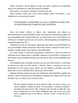 Quinto: Aprender a arte de apertar as mãos, de modo a expressar um sentimento
caloroso de entusiasmo por meio dessa forma de saudação.
Sexto: Atrair a si as pessoas “atraindo-se” primeiro para elas.
Sétimo: Lembrar sempre que a nossa única limitação, dentro do razoável, é a que
estabelecemos na nossa própria mente.
OENTUSIASMOÉ A MAIORFORÇA DA ALMA. CONSERVE-OE NUNCA LHE
FALTARÁ PODERPARA CONSEGUIROQUE NECESSITAR.
Esses sete pontos cobrem os fatores mais importantes que entram no
desenvolvimento de uma personalidade atraente, mas parece-me desnecessário sugerir que
uma personalidade não se desenvolverá por sua conta própria. Ela se desenvolverá se nos
submetermos àdisciplinaaqui descritacom umafirme determinação paranos transformarmos
napessoaque gostaríamos de ser.
Estudando essa lista dos sete fatores importantes que entram no desenvolvimento de
uma personalidade atraente pareceu-me interessante chamar a atenção do leitor para o
segundo e o quarto pontos como sendo os mais importantes.
Se o leitor cultivar os mais belos pensamentos, sentimentos e ações que entram na
construção de um caráter positivo e aprender a expressar-se com firmeza e convicção, terá
desenvolvido uma personalidade atraente, pois atrás dessas virão as outras qualidades aqui
descritas.
Há um grande poder de atração na pessoa que tem um caráter positivo, e esse poder
se expressa por meio de fontes visíveis e invisíveis. Desde o momento em que nos
aproximamos de uma pessoa assim, mesmo que não tenhamos articulado uma única
palavra, faz-se sentir a influência desse “poder que vem de dentro”.
Qualquer transação equívoca em que nos envolvermos, todo pensamento negativo que
tivermos e todo ato destrutivo que consentirmos, destruirão esse “algo de sutil” que vem
de dentro e que se conhece com o nome de caráter.
Há uma confissão completa no nosso modo de olhar, nos nossos sorrisos, nas
nossas saudações e apertos de mãos. Os seus pecados o mancham, maculam a
boa impressão que ele causa. Não se sabe por quê, mas não se confia nele. Seus
vícios transparecem nos seus olhos, desfiguram seu rosto, torcem seu nariz,
põem o estigma da fera na sua cabeça e escrevem “Louco” na testa de um rei.
(Emerson)
 