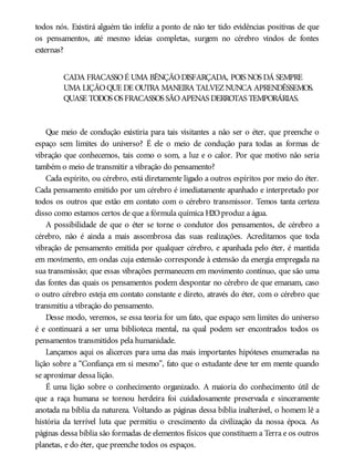 todos nós. Existirá alguém tão infeliz a ponto de não ter tido evidências positivas de que
os pensamentos, até mesmo ideias completas, surgem no cérebro vindos de fontes
externas?
CADA FRACASSOÉ UMA BÊNÇÃODISFARÇADA, POIS NOS DÁ SEMPRE
UMA LIÇÃOQUE DE OUTRA MANEIRA TALVEZNUNCA APRENDÊSSEMOS.
QUASE TODOS OS FRACASSOS SÃOAPENAS DERROTAS TEMPORÁRIAS.
Que meio de condução existiria para tais visitantes a não ser o éter, que preenche o
espaço sem limites do universo? É ele o meio de condução para todas as formas de
vibração que conhecemos, tais como o som, a luz e o calor. Por que motivo não seria
também o meio de transmitir a vibração do pensamento?
Cada espírito, ou cérebro, está diretamente ligado a outros espíritos por meio do éter.
Cada pensamento emitido por um cérebro é imediatamente apanhado e interpretado por
todos os outros que estão em contato com o cérebro transmissor. Temos tanta certeza
disso como estamos certos de que a fórmula química H2Oproduz a água.
A possibilidade de que o éter se torne o condutor dos pensamentos, de cérebro a
cérebro, não é ainda a mais assombrosa das suas realizações. Acreditamos que toda
vibração de pensamento emitida por qualquer cérebro, e apanhada pelo éter, é mantida
em movimento, em ondas cuja extensão corresponde à extensão da energia empregada na
sua transmissão; que essas vibrações permanecem em movimento contínuo, que são uma
das fontes das quais os pensamentos podem despontar no cérebro de que emanam, caso
o outro cérebro esteja em contato constante e direto, através do éter, com o cérebro que
transmitiu a vibração do pensamento.
Desse modo, veremos, se essa teoria for um fato, que espaço sem limites do universo
é e continuará a ser uma biblioteca mental, na qual podem ser encontrados todos os
pensamentos transmitidos pela humanidade.
Lançamos aqui os alicerces para uma das mais importantes hipóteses enumeradas na
lição sobre a “Confiança em si mesmo”, fato que o estudante deve ter em mente quando
se aproximar dessa lição.
É uma lição sobre o conhecimento organizado. A maioria do conhecimento útil de
que a raça humana se tornou herdeira foi cuidadosamente preservada e sinceramente
anotada na bíblia da natureza. Voltando as páginas dessa bíblia inalterável, o homem lê a
história da terrível luta que permitiu o crescimento da civilização da nossa época. As
páginas dessa bíblia são formadas de elementos físicos que constituem a Terra e os outros
planetas, e do éter, que preenche todos os espaços.
 