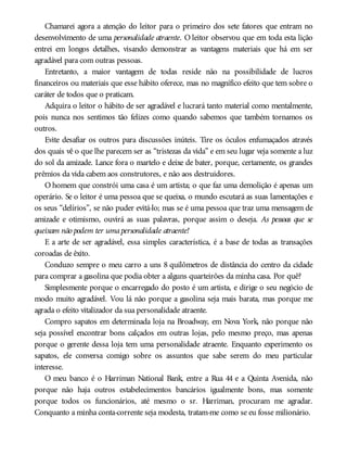 Chamarei agora a atenção do leitor para o primeiro dos sete fatores que entram no
desenvolvimento de uma personalidade atraente. O leitor observou que em toda esta lição
entrei em longos detalhes, visando demonstrar as vantagens materiais que há em ser
agradável para com outras pessoas.
Entretanto, a maior vantagem de todas reside não na possibilidade de lucros
financeiros ou materiais que esse hábito oferece, mas no magnífico efeito que tem sobre o
caráter de todos que o praticam.
Adquira o leitor o hábito de ser agradável e lucrará tanto material como mentalmente,
pois nunca nos sentimos tão felizes como quando sabemos que também tornamos os
outros.
Evite desafiar os outros para discussões inúteis. Tire os óculos enfumaçados através
dos quais vê o que lhe parecem ser as “tristezas da vida” e em seu lugar veja somente a luz
do sol da amizade. Lance fora o martelo e deixe de bater, porque, certamente, os grandes
prêmios da vida cabem aos construtores, e não aos destruidores.
O homem que constrói uma casa é um artista; o que faz uma demolição é apenas um
operário. Se o leitor é uma pessoa que se queixa, o mundo escutará as suas lamentações e
os seus “delírios”, se não puder evitá-lo; mas se é uma pessoa que traz uma mensagem de
amizade e otimismo, ouvirá as suas palavras, porque assim o deseja. As pessoas que se
queixam não podem ter umapersonalidade atraente!
E a arte de ser agradável, essa simples característica, é a base de todas as transações
coroadas de êxito.
Conduzo sempre o meu carro a uns 8 quilômetros de distância do centro da cidade
para comprar a gasolina que podia obter a alguns quarteirões da minha casa. Por quê?
Simplesmente porque o encarregado do posto é um artista, e dirige o seu negócio de
modo muito agradável. Vou lá não porque a gasolina seja mais barata, mas porque me
agrada o efeito vitalizador da sua personalidade atraente.
Compro sapatos em determinada loja na Broadway, em Nova York, não porque não
seja possível encontrar bons calçados em outras lojas, pelo mesmo preço, mas apenas
porque o gerente dessa loja tem uma personalidade atraente. Enquanto experimento os
sapatos, ele conversa comigo sobre os assuntos que sabe serem do meu particular
interesse.
O meu banco é o Harriman National Bank, entre a Rua 44 e a Quinta Avenida, não
porque não haja outros estabelecimentos bancários igualmente bons, mas somente
porque todos os funcionários, até mesmo o sr. Harriman, procuram me agradar.
Conquanto a minha conta-corrente seja modesta, tratam-me como se eu fosse milionário.
 
