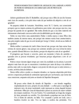 NENHUMHOMEMTEMODIREITODE ABUSARDE UMA AMIZADE A PONTO
DE PEDIROUESPERARDE UMAMIGOQUE LHE DÊ PROVAS DE
SACRIFÍCIOS.
Admiro grandemente John D. Rockefeller, não porque seja o filho de um dos homens
mais ricos do mundo, e sim pela única razão de que também ele adquiriu a arte de ser
agradável.
Na pequena cidade de Lancaster, Pensilvânia, mora M. T. Garvin, um comerciante
próspero que eu viajaria centenas de quilômetros para visitar, não porque seja rico, mas
porque faz questão de ser agradável. Não tenho dúvida de que o seu êxito material está
intimamente relacionado com essa nobre arte da afabilidade que ele adquiriu.
Tenho no meu bolso uma caneta-tinteiro Parker e minha esposa e meus filhos têm
também canetas da mesma marca, não porque não existem outras boas canetas-tinteiro,
mas pela simples razão de que me senti atraído por George S. Parker, devido ao seu hábito de
ser agradável.
Minha mulher é assinante do Ladie’s Home Journal não porque não haja outras boas
revistas do mesmo gênero, mas porque nos sentimos atraídos por essa revista há vários
anos, quando Edward Bokera o seu diretor, porque ele adquirira a arte de ser agradável.
Ó peregrinos que buscais o arco-íris, parai um momento à beira do caminho e
aprendei com as pessoas triunfantes, que venceram porque adquiriram a arte de ser
agradável.
Pode-se vencer durante algum tempo por meio da crueldade ou da astúcia; é possível
adquirir mais bens do que os necessários à existência por meio da força e de artifícios;
porém, mais cedo ou mais tarde, chega-se a um ponto da vida em que se sente remorso, e
o vazio, na bolsa cheia de dinheiro.
Nunca reflito sobre o poder, as situações elevadas e as riquezas adquiridas pela força
sem ter a impressão profunda do sentimento expressado por um homem, cujo nome não
ouso mencionar, enquanto está junto ao túmulo de Napoleão Bonaparte:
Há pouco estive diante do túmulo de Napoleão — um túmulo magnífico,
resplandecente de ouro, próprio de uma deidade —e olhei para o sarcófago de
mármore raro, de preço inestimável, onde repousam as cinzas daquele homem
turbulento. Olhei por cima da balaustrada e pensei na carreira do maior soldado
dos tempos modernos. Vi-o em Toulon. Vi-o caminhando ao longo das margens
do Sena, pensando no suicídio. Vi-o derrubando a populaça nas ruas de Paris.
Vi-o à frente do exército, na Itália. Vi-o cruzando a ponte em Lodi, com a
bandeira tricolor na mão. Vi-o no Egito, à sombra das pirâmides. Vi-o
 