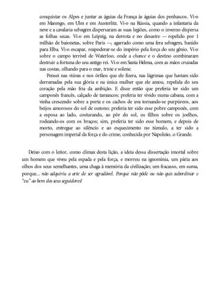 conquistar os Alpes e juntar as águias da França às águias dos penhascos. Vi-o
em Marengo, em Ulm e em Austerlitz. Vi-o na Rússia, quando a infantaria da
neve e a cavalaria selvagem dispersaram as suas legiões, como o inverno dispersa
as folhas secas. Vi-o em Leipzig, na derrota e no desastre — repelido por 1
milhão de baionetas, sobre Paris —, agarrado como uma fera selvagem, banido
para Elba. Vi-o escapar, reapoderar-se do império pela força do seu gênio. Vi-o
sobre o campo terrível de Waterloo, onde a chance e o destino combinaram
destruir a fortuna do seu antigo rei. Vi-o em Santa Helena, com as mãos cruzadas
nas costas, olhando para o mar, triste e solene.
Pensei nas viúvas e nos órfãos que ele fizera, nas lágrimas que haviam sido
derramadas pela sua glória e na única mulher que ele amou, repelida do seu
coração pela mão fria da ambição. E disse então que preferia ter sido um
camponês francês, calçado de tamancos; preferia ter vivido numa cabana, com a
vinha crescendo sobre a porta e os cachos de uva tornando-se purpúreos, aos
beijos amorosos do sol de outono; preferia ter sido esse pobre camponês, com
a esposa ao lado, costurando, ao pôr do sol, os filhos sobre os joelhos,
rodeando-os com os braços; sim, preferia ter sido esse homem, e depois de
morto, entregue ao silêncio e ao esquecimento no túmulo, a ter sido a
personagem imperial da força e do crime, conhecida por Napoleão, o Grande.
Deixo com o leitor, como clímax desta lição, a ideia dessa dissertação imortal sobre
um homem que viveu pela espada e pela força, e morreu na ignomínia, um pária aos
olhos dos seus semelhantes, uma chaga à memória da civilização; um fracasso, em suma,
porque... não adquiriu a arte de ser agradável. Porque não pôde ou não quis subordinar o
“eu” ao bem dos seus seguidores!
 