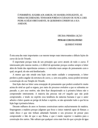É PERMISSÍVEL SUGERIRAOS AMIGOS, DE MANEIRA INTELIGENTE, AS
NOSSAS NECESSIDADES; TENHAMOS PORÉMOCUIDADODE NUNCA LHES
PEDIRAUXÍLIODIRETAMENTE, SE QUISERMOS CONSERVARA SUA
AMIZADE.
DÉCIMA PRIMEIRA LIÇÃO
PENSAR COMEXATIDÃO
QUERERÉ PODER!
É esta uma das mais importantes e ao mesmo tempo mais interessantes e difíceis lições do
curso da Lei do Triunfo.
É importante porque trata de um princípio que corre através de todo o curso. É
interessante pelo mesmo motivo, e é difícil de apresentar porque conduz sempre o leitor
além do limite das experiências comuns e o introduz num campo do pensamento com o
qual, em geral, ele não está familiarizado.
A menos que não estude esta lição com muito cuidado e compreensão, o leitor
perderá a pedra angular da estrutura do curso, e, sem essa pedra, nunca poderá terminar
a construção do seu Templo do Triunfo.
Esta lição dará ao leitor uma concepção de pensamento que poderá conduzi-lo muito
acima do nível ao qual se ergueu, por meio do processo evolutivo a que se submeteu no
passado, e, por esse motivo, não deve ficar decepcionado se à primeira leitura não o
compreender inteiramente. A maioria das pessoas não crê naquilo que não pode
compreender, e tendo no espírito essa tendência da natureza humana é que o autor
adverte o leitor quanto ao perigo de fechar o espírito, se não apreender tudo o que há na
lição logo à primeira leitura.
Durante milhares de anos os homens construíram navios exclusivamente de madeira.
Empregavam a madeira porque julgavam que fosse o único material capaz de flutuar; a
razão disso é que não tinham adiantado bastante o seu processo de pensar para
compreender o fato de que o aço flutua, e que é muito superior à madeira para a
construção dos navios. Não sabiam que qualquer coisa mais leve do que a porção de água
 