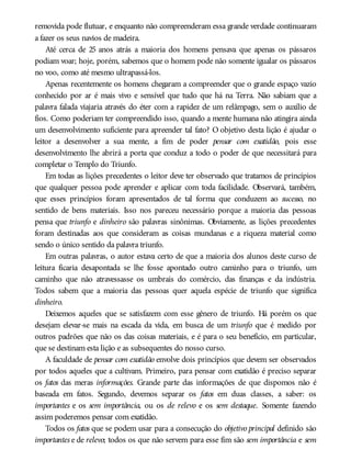 removida pode flutuar, e enquanto não compreenderam essa grande verdade continuaram
a fazer os seus navios de madeira.
Até cerca de 25 anos atrás a maioria dos homens pensava que apenas os pássaros
podiam voar; hoje, porém, sabemos que o homem pode não somente igualar os pássaros
no voo, como até mesmo ultrapassá-los.
Apenas recentemente os homens chegaram a compreender que o grande espaço vazio
conhecido por ar é mais vivo e sensível que tudo que há na Terra. Não sabiam que a
palavra falada viajaria através do éter com a rapidez de um relâmpago, sem o auxílio de
fios. Como poderiam ter compreendido isso, quando a mente humana não atingira ainda
um desenvolvimento suficiente para apreender tal fato? O objetivo desta lição é ajudar o
leitor a desenvolver a sua mente, a fim de poder pensar com exatidão, pois esse
desenvolvimento lhe abrirá a porta que conduz a todo o poder de que necessitará para
completar o Templo do Triunfo.
Em todas as lições precedentes o leitor deve ter observado que tratamos de princípios
que qualquer pessoa pode aprender e aplicar com toda facilidade. Observará, também,
que esses princípios foram apresentados de tal forma que conduzem ao sucesso, no
sentido de bens materiais. Isso nos pareceu necessário porque a maioria das pessoas
pensa que triunfo e dinheiro são palavras sinônimas. Obviamente, as lições precedentes
foram destinadas aos que consideram as coisas mundanas e a riqueza material como
sendo o único sentido da palavra triunfo.
Em outras palavras, o autor estava certo de que a maioria dos alunos deste curso de
leitura ficaria desapontada se lhe fosse apontado outro caminho para o triunfo, um
caminho que não atravessasse os umbrais do comércio, das finanças e da indústria.
Todos sabem que a maioria das pessoas quer aquela espécie de triunfo que significa
dinheiro.
Deixemos aqueles que se satisfazem com esse gênero de triunfo. Há porém os que
desejam elevar-se mais na escada da vida, em busca de um triunfo que é medido por
outros padrões que não os das coisas materiais, e é para o seu benefício, em particular,
que se destinam esta lição e as subsequentes do nosso curso.
A faculdade de pensar com exatidão envolve dois princípios que devem ser observados
por todos aqueles que a cultivam. Primeiro, para pensar com exatidão é preciso separar
os fatos das meras informações. Grande parte das informações de que dispomos não é
baseada em fatos. Segundo, devemos separar os fatos em duas classes, a saber: os
importantes e os sem importância, ou os de relevo e os sem destaque. Somente fazendo
assim poderemos pensar com exatidão.
Todos os fatos que se podem usar para a consecução do objetivo principal definido são
importantes e de relevo; todos os que não servem para esse fim são sem importância e sem
 