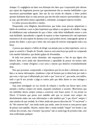 destaque. É a negligência em fazer essa distinção dos fatos que é responsável pelo abismo
que separa tão largamente pessoas que aparentemente têm as mesmas habilidades e que
encontram oportunidades iguais. Sem sair do seu círculo de relações, o leitor poderá
apontar facilmente duas ou mais pessoas que não têm tido maiores oportunidades do que
as suas, que têm talvez menos capacidade e, entretanto, conseguem maiores triunfos.
E o leitor procura descobrir o motivo.
Pesquisando com diligência descobriremos que todas essas pessoas adquiriram o
hábito de combinar e usar os fatos importantes que afetam o seu gênero de trabalho. Longe
de trabalharem mais arduamente do que o leitor, estão talvez trabalhando menos e com
mais facilidade. Aprendendo o segredo de separar os fatos importantes dos não importantes
muniram-se de uma espécie de alavanca com a qual podem mover, empregando apenas as
pontas dos dedos, o peso que o leitor não será capaz de remover empregando toda a sua
força.
A pessoa que adquire o hábito de dirigir sua atenção para os fatos importantes, com os
quais se constrói o Templo do Triunfo, mune-se com uma força que pode ser comparada
à do martelo hidráulico, que desfere golpes de 10toneladas.
Se tudo isso parecer muito elementar, não esqueçamos o fato de que alguns dos
leitores deste curso ainda não desenvolveram a capacidade de pensar em termos mais
complicados, e tentar obrigá-los a isso seria o mesmo que deixá-los irremediavelmente
atrás.
Para que possamos compreender a importância que há em fazer a distinção entre os
fatos e as meras informações, estudemos o tipo de homem que se deixa levar por tudo o
que ouve, o tipo que é influenciado por tudo o que “ouve no ar”, que aceita, sem análise,
tudo o que lê nos jornais e julga os outros pelo que deles dizem os seus inimigos e
competidores.
Faça uma investigação no seu círculo de relações e escolha um desses tipos como
exemplo e tenha-o sempre em mente, enquanto estudamos o assunto. Observemos que
um indivíduo desses sempre começa a conversar com frases assim: Vi nos jornais ou
Dizem. O homem que pensa com exatidão sabe que os jornais nem sempre são
absolutamente exatos nas suas informações e sabe também que “o que dizem” sempre é
mais mentira do que verdade. Se o leitor ainda não passou dessa fase do “Vi nos jornais” e
do “Me contaram hoje”, tem ainda muito que andar, antes de tornar-se uma pessoa capaz
de pensar com exatidão. Decerto, muitos fatos e muita verdade “viajam” nos boatos e nas
notícias dos jornais, mas o homem “que pensa” não os aceita logo de primeira mão, sem
uma confirmação qualquer.
OGRANDE EDISONFRACASSOU10MIL VEZES ANTES DE CONSEGUIRA
 