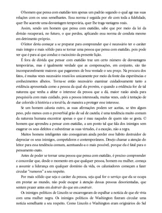 Ohomem que pensa com exatidão tem apenas um padrão segundo o qual age nas suas
relações com os seus semelhantes. Essa norma é seguida por ele com toda a fidelidade,
quer lhe acarrete uma desvantagem temporária, quer lhe traga vantagens reais.
Assim, sendo um homem que pensa com exatidão, sabe que por meio da lei da
divisão recuperará, no futuro, o que perdeu, aplicando essa norma de conduta mesmo
em detrimento próprio.
O leitor devia começar a se preparar para compreender que é necessário ter o caráter
mais íntegro e mais sólido para se tornar uma pessoa que pensa com exatidão, pois pode
ver que é para aí que conduz o raciocínio da presente lição.
É fora de dúvida que pensar com exatidão traz um certo número de desvantagens
temporárias, mas é igualmente verdade que as compensações, em conjunto, são tão
incomparavelmente maiores que pagaremos de boa vontade o seu preço. Na procura dos
fatos, é muitas vezes necessário reuni-los unicamente por meio da fonte das experiências e
conhecimentos alheios. Torna-se então necessário examinar cuidadosamente tanto a
evidência apresentada como a pessoa da qual ela provém, e quando a evidência for de tal
natureza que venha a afetar o interesse da pessoa que a dá, maior razão ainda para
pesquisá-la com mais cuidado, pois a pessoa interessada, muitas vezes, cede à tentação de
dar colorido à história e a torcê-la, de maneira a proteger esse interesse.
Se um homem calunia outro, as suas afirmações podem ser aceitas, se têm algum
peso, pelo menos com o proverbial grão de sal de cautela; é uma tendência muito comum
da natureza humana encontrar apenas o que é mau naqueles de quem não se gosta. O
homem que aprendeu a pensar com exatidão, a um ponto tal que fala dos inimigos sem
exagerar os seus defeitos e subestimar as suas virtudes, é a exceção, não a regra.
Muitos homens inteligentes não conseguiram ainda perder esse hábito destruidor de
depreciar os seus inimigos, competidores e contemporâneos. Desejo chamar a atenção do
leitor para essa tendência comum, acentuando-a o mais possível, porque ela é fatal para o
pensamento exato.
Antes de poder se tornar uma pessoa que pensa com exatidão, é preciso compreender
e concordar que, desde o momento em que qualquer pessoa, homem ou mulher, começa
a assumir a liderança em qualquer domínio da vida, os caluniadores começam a fazer
circular “rumores” a seu respeito.
Por mais sólido que seja o caráter da pessoa, seja qual for o serviço que ela se ocupa
em prestar ao mundo, não pode escapar à atenção dessas pessoas desorientadas, que
sentem prazer antes em destruir do que em construir.
Os inimigos políticos de Lincoln se encarregaram de espalhar a notícia de que ele vivia
com uma mulher negra. Os inimigos políticos de Washington fizeram circular uma
notícia semelhante a seu respeito. Como Lincoln e Washington eram originários do Sul
 