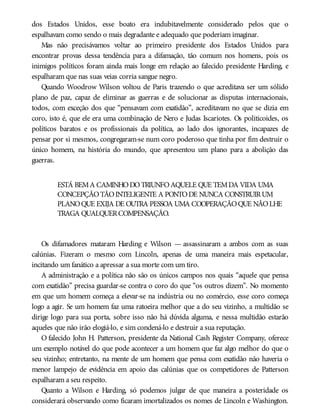 dos Estados Unidos, esse boato era indubitavelmente considerado pelos que o
espalhavam como sendo o mais degradante e adequado que poderiam imaginar.
Mas não precisávamos voltar ao primeiro presidente dos Estados Unidos para
encontrar provas dessa tendência para a difamação, tão comum nos homens, pois os
inimigos políticos foram ainda mais longe em relação ao falecido presidente Harding, e
espalharam que nas suas veias corria sangue negro.
Quando Woodrow Wilson voltou de Paris trazendo o que acreditava ser um sólido
plano de paz, capaz de eliminar as guerras e de solucionar as disputas internacionais,
todos, com exceção dos que “pensavam com exatidão”, acreditavam no que se dizia em
coro, isto é, que ele era uma combinação de Nero e Judas Iscariotes. Os politicoides, os
políticos baratos e os profissionais da política, ao lado dos ignorantes, incapazes de
pensar por si mesmos, congregaram-se num coro poderoso que tinha por fim destruir o
único homem, na história do mundo, que apresentou um plano para a abolição das
guerras.
ESTÁ BEMA CAMINHODOTRIUNFOAQUELE QUE TEMDA VIDA UMA
CONCEPÇÃOTÃOINTELIGENTE A PONTODE NUNCA CONSTRUIRUM
PLANOQUE EXIJA DE OUTRA PESSOA UMA COOPERAÇÃOQUE NÃOLHE
TRAGA QUALQUERCOMPENSAÇÃO.
Os difamadores mataram Harding e Wilson — assassinaram a ambos com as suas
calúnias. Fizeram o mesmo com Lincoln, apenas de uma maneira mais espetacular,
incitando um fanático a apressar a sua morte com um tiro.
A administração e a política não são os únicos campos nos quais “aquele que pensa
com exatidão” precisa guardar-se contra o coro do que “os outros dizem”. No momento
em que um homem começa a elevar-se na indústria ou no comércio, esse coro começa
logo a agir. Se um homem faz uma ratoeira melhor que a do seu vizinho, a multidão se
dirige logo para sua porta, sobre isso não há dúvida alguma, e nessa multidão estarão
aqueles que não irão elogiá-lo, e sim condená-lo e destruir a sua reputação.
O falecido John H. Patterson, presidente da National Cash Register Company, oferece
um exemplo notável do que pode acontecer a um homem que faz algo melhor do que o
seu vizinho; entretanto, na mente de um homem que pensa com exatidão não haveria o
menor lampejo de evidência em apoio das calúnias que os competidores de Patterson
espalharam a seu respeito.
Quanto a Wilson e Harding, só podemos julgar de que maneira a posteridade os
considerará observando como ficaram imortalizados os nomes de Lincoln e Washington.
 