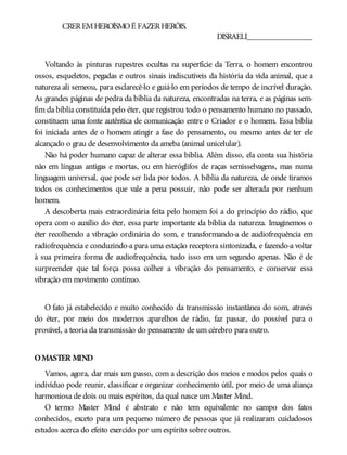 CREREMHEROÍSMOÉ FAZERHERÓIS.
DISRAELI________________
Voltando às pinturas rupestres ocultas na superfície da Terra, o homem encontrou
ossos, esqueletos, pegadas e outros sinais indiscutíveis da história da vida animal, que a
natureza ali semeou, para esclarecê-lo e guiá-lo em períodos de tempo de incrível duração.
As grandes páginas de pedra da bíblia da natureza, encontradas na terra, e as páginas sem-
fim da bíblia constituída pelo éter, que registrou todo o pensamento humano no passado,
constituem uma fonte autêntica de comunicação entre o Criador e o homem. Essa bíblia
foi iniciada antes de o homem atingir a fase do pensamento, ou mesmo antes de ter ele
alcançado o grau de desenvolvimento da ameba (animal unicelular).
Não há poder humano capaz de alterar essa bíblia. Além disso, ela conta sua história
não em línguas antigas e mortas, ou em hieróglifos de raças semisselvagens, mas numa
linguagem universal, que pode ser lida por todos. A bíblia da natureza, de onde tiramos
todos os conhecimentos que vale a pena possuir, não pode ser alterada por nenhum
homem.
A descoberta mais extraordinária feita pelo homem foi a do princípio do rádio, que
opera com o auxílio do éter, essa parte importante da bíblia da natureza. Imaginemos o
éter recolhendo a vibração ordinária do som, e transformando-a de audiofrequência em
radiofrequência e conduzindo-a para uma estação receptora sintonizada, e fazendo-a voltar
à sua primeira forma de audiofrequência, tudo isso em um segundo apenas. Não é de
surpreender que tal força possa colher a vibração do pensamento, e conservar essa
vibração em movimento contínuo.
O fato já estabelecido e muito conhecido da transmissão instantânea do som, através
do éter, por meio dos modernos aparelhos de rádio, faz passar, do possível para o
provável, a teoria da transmissão do pensamento de um cérebro para outro.
OMASTER MIND
Vamos, agora, dar mais um passo, com a descrição dos meios e modos pelos quais o
indivíduo pode reunir, classificar e organizar conhecimento útil, por meio de uma aliança
harmoniosa de dois ou mais espíritos, da qual nasce um Master Mind.
O termo Master Mind é abstrato e não tem equivalente no campo dos fatos
conhecidos, exceto para um pequeno número de pessoas que já realizaram cuidadosos
estudos acerca do efeito exercido por um espírito sobre outros.
 