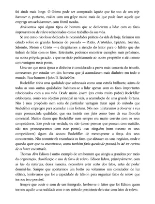 foi ainda mais longe. O último pode ser comparado àquele que faz uso de um trip-
hammer e, portanto, realiza com um golpe muito mais do que pode fazer aquele que
emprega um tack-hammer, com 10mil tacadas.
Analisemos aqui alguns tipos de homens que se dedicaram a lidar com os fatos
importantes ou de relevo relacionados com o trabalho da sua vida.
Se este curso não fosse dedicado às necessidades práticas da vida de hoje, faríamos um
estudo sobre os grandes homens do passado — Platão, Aristóteles, Epicteto, Sócrates,
Salomão, Moisés e Cristo — e dirigiríamos a atenção do leitor para o hábito que eles
tinham de lidar com os fatos. Entretanto, podemos encontrar exemplos mais próximos,
na nossa própria geração, e que servirão perfeitamente ao nosso propósito e até mesmo
com vantagens neste ponto.
Uma vez que nesta época o dinheiro é considerado a prova mais concreta do triunfo,
comecemos por estudar um dos homens que já acumularam mais dinheiro em todo o
mundo. Esse homem é John D. Rockefeller.
Rockefeller tinha uma qualidade que sobressaía como uma estrela brilhante, acima de
todas as suas outras qualidades: habituou-se a lidar apenas com os fatos importantes
relacionados com a sua vida. Desde muito jovem (era então muito pobre) Rockefeller
estabeleceu, como seu objetivo principal na vida, a acumulação de uma grande fortuna.
Não é meu propósito nem seria de particular vantagem tratar aqui do método que
Rockefeller empregou para acumular a sua fortuna. Nós nos limitaremos a observar a sua
mais pronunciada qualidade, que era insistir nos fatos como base da sua filosofia
comercial. Muitos dizem que Rockefeller nem sempre era muito correto com os seus
competidores. Isso pode ser verdade, ou não (como pessoas que pensam com exatidão,
não nos preocuparemos com esse ponto), mas ninguém (nem mesmo os seus
competidores) algum dia acusou Rockefeller de menosprezar a força dos seus
concorrentes. Não somente ele reconhecia os fatos que afetavam os seus negócios, onde e
quando quer que os encontrasse, como também fazia questão de procurá-los até ter certeza
de os haver encontrado.
Thomas Alva Edison é outro exemplo de um homem que atingiu a grandeza por meio
da organização, classificação e uso de fatos de relevo. Edison lidava, principalmente, com
as leis da natureza; dessa maneira, necessitava estar certo dos fatos, antes de poder
dominá-las. Sempre que apertarmos um botão ou voltarmos um comutador de luz
elétrica, lembremos que foi a capacidade de Edison para organizar fatos de relevo que
tornou isso possível.
Sempre que ouvir o som de um fonógrafo, lembre-se o leitor que foi Edison quem
tornou aquilo uma realidade com o seu método persistente de tratar com fatos de relevo.
 