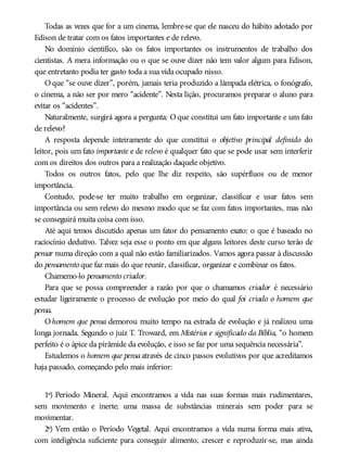 Todas as vezes que for a um cinema, lembre-se que ele nasceu do hábito adotado por
Edison de tratar com os fatos importantes e de relevo.
No domínio científico, são os fatos importantes os instrumentos de trabalho dos
cientistas. A mera informação ou o que se ouve dizer não tem valor algum para Edison,
que entretanto podia ter gasto toda a sua vida ocupado nisso.
O que “se ouve dizer”, porém, jamais teria produzido a lâmpada elétrica, o fonógrafo,
o cinema, a não ser por mero “acidente”. Nesta lição, procuramos preparar o aluno para
evitar os “acidentes”.
Naturalmente, surgirá agora a pergunta: O que constitui um fato importante e um fato
de relevo?
A resposta depende inteiramente do que constitui o objetivo principal definido do
leitor, pois um fato importante e de relevo é qualquer fato que se pode usar sem interferir
com os direitos dos outros para a realização daquele objetivo.
Todos os outros fatos, pelo que lhe diz respeito, são supérfluos ou de menor
importância.
Contudo, pode-se ter muito trabalho em organizar, classificar e usar fatos sem
importância ou sem relevo do mesmo modo que se faz com fatos importantes, mas não
se conseguirá muita coisa com isso.
Até aqui temos discutido apenas um fator do pensamento exato: o que é baseado no
raciocínio dedutivo. Talvez seja esse o ponto em que alguns leitores deste curso terão de
pensar numa direção com a qual não estão familiarizados. Vamos agora passar à discussão
do pensamento que faz mais do que reunir, classificar, organizar e combinar os fatos.
Chamemo-lo pensamento criador.
Para que se possa compreender a razão por que o chamamos criador é necessário
estudar ligeiramente o processo de evolução por meio do qual foi criado o homem que
pensa.
Ohomem que pensa demorou muito tempo na estrada de evolução e já realizou uma
longa jornada. Segundo o juiz T. Troward, em Mistérios e significado da Bíblia, “o homem
perfeito é o ápice da pirâmide da evolução, e isso se faz por uma sequência necessária”.
Estudemos o homem que pensa através de cinco passos evolutivos por que acreditamos
haja passado, começando pelo mais inferior:
1º) Período Mineral. Aqui encontramos a vida nas suas formas mais rudimentares,
sem movimento e inerte; uma massa de substâncias minerais sem poder para se
movimentar.
2º) Vem então o Período Vegetal. Aqui encontramos a vida numa forma mais ativa,
com inteligência suficiente para conseguir alimento, crescer e reproduzir-se, mas ainda
 