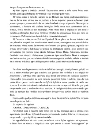 incapaz de separar-se das suas amarras.
3º) Vem depois o Período Animal. Encontramos então a vida numa forma mais
elevada, com capacidade para movimentar-se de um lugar para outro.
4º) Vem a seguir o Período Humano ou do Homem que Pensa, onde encontramos a
vida na forma mais elevada que se conhece; a forma superior, porque o homem pode
pensar e porque o pensamento é a forma mais elevada de energia organizada. No campo do
pensamento, o homem não conhece limitações. Pode enviar seus pensamentos até as
estrelas, com a rapidez de um relâmpago. Pode reunir fatos e organizá-los em novas e
variadas combinações. Pode criar hipóteses e traduzi-las em realidade física por meio do
pensamento. Pode raciocinar, tanto indutiva como dedutivamente.
5º) Passamos então para o Período Espiritual. Nesse plano as formas inferiores de
vida, descritas nos períodos anteriormente mencionados, convergem e se tornam infinitas
em natureza. Nesse ponto desenvolveu-se o homem que pensa; apareceu, expandiu-se e
cresceu até projetar a habilidade de pensar na inteligência infinita. Essas exceções são
apresentadas por homens como Moisés, Salomão, Cristo, Platão, Aristóteles, Sócrates,
Confúcio e um número relativamente pequeno de tipos semelhantes. Desde a sua época
tem havido muitos que parcialmente descobriram essa grande verdade; todavia, a verdade
em si mesma está ainda agora à disposição de todos, como esteve naqueles tempos.
Para fazer uso do pensamento criador o indivíduo deve agir, principalmente, pela fé, e é
essa a razão principal por que a maioria das pessoas não se dedica a essa espécie de
pensamento. O indivíduo mais ignorante pode pensar em termos do raciocínio dedutivo,
relacionados com assuntos de uma natureza puramente física e material, mas dar um
passo além e pensar em termos da inteligência infinita é outra questão. A média dos
homens fica totalmente desorientada desde o momento em que vai além do que pode
compreender com o auxílio dos cinco sentidos. A inteligência infinita não trabalha por
meio de nenhum dos sentidos e não podemos invocar o seu auxílio através de nenhum
deles.
Como, então, pode o indivíduo conseguir a força da inteligênciainfinita? É a pergunta
natural que todos farão.
E a resposta é a seguinte:
PORMEIODOPENSAMENTOCRIADOR.
Para tornar clara a maneira exata como isso se faz, chamarei agora a atenção para
algumas das precedentes lições deste curso, por meio das quais o leitor se preparou para
compreender o que significa pensamento criador.
Na segunda lição e até certo ponto em todas as outras lições seguintes, até a presente,
o leitor deve ter notado a frequência com que aparece o termo “autossugestão”. (A
 