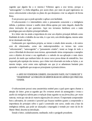 sugestão que alguém faz a si mesmo.) Voltemos agora a esse termo, porque a
“autossugestão” é a linha telegráfica, por assim dizer, por meio da qual registramos no
nosso subconsciente a descrição ou plano do que desejamos criar ou adquirir de forma
física.
É um processo que se pode aprender e aplicar com facilidade.
O subconsciente é o intermediário entre o pensamento consciente e a inteligência
infinita, e podemos invocar o auxílio desta última apenas por meio daquele, dando-lhe
claras instruções do que queremos. Aqui nos tornamos familiares com a razão
psicológica para um objetivo principal definido.
Se o leitor não viu ainda a importância de criar um objetivo principal definido como
finalidade de todo o trabalho da sua vida, é o que verá, sem dúvida alguma, mesmo antes
de ter dominado esta lição.
Conhecendo por experiência própria, ao iniciar o estudo deste assunto, e de outros
com ele relacionados, como são malcompreendidos os termos tais como
“subconsciente”, “autossugestão” e “pensamento criador”, tomei ao longo de todo o
curso a liberdade de descrever esses termos, apresentando várias comparações e exemplos
com o objetivo de tornar o seu significado e o método da sua aplicação o mais claros
possível, de modo que nenhum leitor do nosso curso possa deixar de entendê-los. Isso
responde pela repetição dos termos, que o leitor terá observado em todas as lições, e, ao
mesmo tempo, serve como uma explicação aos que já se adiantaram bastante para
apreender o significado que escapa ao principiante à primeira leitura.
A ARTE DOVENDEDORCONSISTE, EMGRANDE PARTE, EM“CONHECER” E
“DEMONSTRAR” AOFREGUÊS OS MÉRITOS REAIS DOARTIGOQUE PROCURA
VENDER.
O subconsciente possui uma característica notável para a qual quero agora chamar a
atenção do leitor: grava as sugestões que lhe enviamos através da autossugestão e invoca o
auxílio da inteligência infinita para a tradução dessas sugestões na sua forma física, por meios
naturais, meios que não são de maneira alguma fora do comum. É importante compreender
bem a afirmativa, do contrário é possível que fracasse também quanto a compreender a
importância do princípio sobre o qual é construído este curso, sendo esta a base da
inteligência infinita, que pode ser alcançada e empregada à vontade por meio da lei do
Master Mind, descrita na introdução.
Estude o leitor, cuidadosamente, meditando, todo o parágrafo precedente.
 