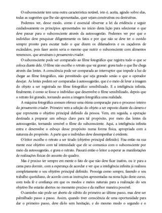O subconsciente tem uma outra característica notável, isto é, aceita, agindo sobre elas,
todas as sugestões que lhe são apresentadas, quer sejam construtivas ou destrutivas.
Podemos ver, desse modo, como é essencial observar a lei da evidência e seguir
cuidadosamente os princípios apresentados no início desta lição para selecionar o que
deve passar para o subconsciente através da autossugestão. Podemos ver por que o
indivíduo deve pesquisar diligentemente os fatos e por que não se deve ter o ouvido
sempre pronto para escutar tudo o que dizem os difamadores e os caçadores de
escândalos, pois fazer assim seria o mesmo que nutrir o subconsciente com alimentos
venenosos, que arruínam o pensamento criador.
O subconsciente pode ser comparado ao filme fotográfico que registra tudo o que se
coloca diante dele. Ofilme não escolhe o retrato que vai gravar: grava tudo o que lhe chega
através das lentes. A consciência pode ser comparada ao interruptor que impede a luz de
chegar ao filme fotográfico, não permitindo que seja gravado senão o que o operador
desejar. As lentes podem ser comparadas à autossugestão, que é o meio de levar a imagem
do objeto a ser registrada no filme fotográfico sensibilizado. E a inteligência infinita,
finalmente, é como se fosse o indivíduo que desenvolve o filme sensibilizado, depois que
o retrato foi gravado, tornando assim a imagem fotográfica uma realidade.
A máquina fotográfica comum oferece uma ótima comparação para o processo inteiro
do pensamento criador. Primeiro vem a seleção do objeto a ser exposto diante da câmera e
que representa o objetivo principal definido da pessoa. Vem, em seguida, a operação
destinada a preparar um esboço claro para tal propósito, por meio das lentes da
autossugestão, tornando sensível o filme do subconsciente. Aqui, a inteligência infinita
entra e desenvolve o esboço desse propósito numa forma física, apropriada com a
natureza do propósito. A parte que o indivíduo deve desempenhar é evidente.
O leitor escolhe o retrato a ser tirado (objetivo principal definido). Fixa então na sua
mente esse objetivo com tal intensidade que ele se comunica com o subconsciente por
meio da autossugestão, e grava o retrato. Passará então o leitor a esperar as manifestações
de realizações físicas do assunto do quadro.
Mas é preciso ter sempre em mente o fato de que não deve ficar inativo, ou ir para a
cama para dormir, com a esperança de acordar e ver que a inteligência infinita já realizou
completamente o seu objetivo principal definido. Prossiga como sempre, fazendo o seu
trabalho quotidiano, de acordo com as instruções apresentadas na nona lição deste curso,
com toda fé e confiança em que os modos e meios naturais para a realização do seu
objetivo lhe estarão abertos no momento preciso e da melhor maneira possível.
O caminho não pode ser aberto de súbito do primeiro ao último passo, mas deve ser
palmilhado passo a passo. Assim, quando tiver consciência de uma oportunidade para
dar o primeiro passo, deve dá-lo sem hesitação, e do mesmo modo o segundo e o
 