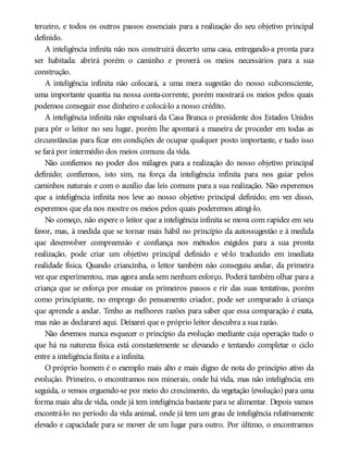 terceiro, e todos os outros passos essenciais para a realização do seu objetivo principal
definido.
A inteligência infinita não nos construirá decerto uma casa, entregando-a pronta para
ser habitada: abrirá porém o caminho e proverá os meios necessários para a sua
construção.
A inteligência infinita não colocará, a uma mera sugestão do nosso subconsciente,
uma importante quantia na nossa conta-corrente, porém mostrará os meios pelos quais
podemos conseguir esse dinheiro e colocá-lo a nosso crédito.
A inteligência infinita não expulsará da Casa Branca o presidente dos Estados Unidos
para pôr o leitor no seu lugar, porém lhe apontará a maneira de proceder em todas as
circunstâncias para ficar em condições de ocupar qualquer posto importante, e tudo isso
se fará por intermédio dos meios comuns da vida.
Não confiemos no poder dos milagres para a realização do nosso objetivo principal
definido; confiemos, isto sim, na força da inteligência infinita para nos guiar pelos
caminhos naturais e com o auxílio das leis comuns para a sua realização. Não esperemos
que a inteligência infinita nos leve ao nosso objetivo principal definido; em vez disso,
esperemos que ela nos mostre os meios pelos quais poderemos atingi-lo.
No começo, não espere o leitor que a inteligência infinita se mova com rapidez em seu
favor, mas, à medida que se tornar mais hábil no princípio da autossugestão e à medida
que desenvolver compreensão e confiança nos métodos exigidos para a sua pronta
realização, pode criar um objetivo principal definido e vê-lo traduzido em imediata
realidade física. Quando criancinha, o leitor também não conseguiu andar, da primeira
vez que experimentou, mas agora anda sem nenhum esforço. Poderá também olhar para a
criança que se esforça por ensaiar os primeiros passos e rir das suas tentativas, porém
como principiante, no emprego do pensamento criador, pode ser comparado à criança
que aprende a andar. Tenho as melhores razões para saber que essa comparação é exata,
mas não as declararei aqui. Deixarei que o próprio leitor descubra a sua razão.
Não devemos nunca esquecer o princípio da evolução mediante cuja operação tudo o
que há na natureza física está constantemente se elevando e tentando completar o ciclo
entre a inteligência finita e a infinita.
O próprio homem é o exemplo mais alto e mais digno de nota do princípio ativo da
evolução. Primeiro, o encontramos nos minerais, onde há vida, mas não inteligência; em
seguida, o vemos erguendo-se por meio do crescimento, da vegetação (evolução) para uma
forma mais alta de vida, onde já tem inteligência bastante para se alimentar. Depois vamos
encontrá-lo no período da vida animal, onde já tem um grau de inteligência relativamente
elevado e capacidade para se mover de um lugar para outro. Por último, o encontramos
 