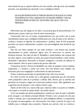mais elevado do que as espécies inferiores do reino animal, onde age como uma entidade
pensante, com capacidade para apreender e usar a inteligência infinita.
QUALQUERHOMEMPODE SE TORNARGRANDE SE REALIZARAS COISAS
MAIS SIMPLES DA VIDA ANIMADODE UMGRANDE ESPÍRITO, COMUM
GENUÍNODESEJODE SERÚTIL AOS OUTROS, SEJA QUAL FORA SUA
PROFISSÃO.
Observemos que não atingiu de um salto o seu presente grau de desenvolvimento. Foi
subindo passo a passo, talvez por meio de várias reencarnações.
Conservando tudo isso em mente, compreenderemos por que motivo não se pode
razoavelmente esperar que a inteligência infinita passe por cima de todas as leis naturais e
conduza o homem ao depósito de conhecimentos e poderes, antes de tê-lo preparado
para fazer uso desses conhecimentos e poderes com uma inteligência mais elevada do que
a comum.
Para dar um ótimo exemplo do que pode acontecer a um homem que ascende
repentinamente ao poder, estudemos alguns casos de novos-ricos ou pessoas que
herdaram fortunas. Nas mãos de John D. Rockefeller o poder-dinheiro não somente está
em mãos seguras, como também em mãos que proporcionam benefícios a todo mundo,
eliminando a ignorância, destruindo as doenças contagiosas e servindo de milhares de
outras maneiras, sobre as quais a maioria das pessoas nada sabe.
Coloquemos porém a fortuna de Rockefeller nas mãos de qualquer jovem estudante,
inexperiente, e a história a contar será outra; será uma história cujos detalhes são
fornecidos pela nossa imaginação e conhecimento da natureza humana.
Porém, na décima quarta lição me aprofundarei mais sobre esse assunto.
Se o leitor já esteve em contato com a vida agrícola, compreende que são necessários
certos preparativos antes de se produzir a colheita. Sabe, decerto, que as sementes não
germinam nos bosques e exigem sol e chuva para poderem nascer. Sabe, igualmente, que
o agricultor tem de preparar o solo e depois semear o grão.
Depois de feito tudo isso, espera então que a natureza realize a sua parte no trabalho,
e ela cumpre a sua tarefa no tempo devido, sem auxílio externo.
É esse um exemplo que ilustra perfeitamente o método por meio do qual o indivíduo
pode conseguir o seu objetivo principal definido. Primeiro, vem o preparo do solo para
receber a semente, que é representada pela fé e pela inteligência infinita e a compreensão
do princípio da autossugestão e do subconsciente. Vem então o período de espera e de
trabalho para a realização desse propósito. Durante esse período, deve ser contínua e
 