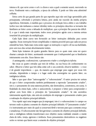 intensa a fé, que serve como o sol e a chuva e sem a qual a semente secará, morrendo na
terra. Finalmente vem a realização, a época da colheita. E pode ser feita uma admirável
colheita.
Estou certo de que grande parte do que exponho aqui não será logo apreendido pelo
principiante, sobretudo à primeira leitura, pois ainda me recordo da minha própria
experiência. Entretanto, à medida que o processo de evolução leva a efeito o seu trabalho
(sobre isso não tenhamos a menor dúvida), todos os princípios descritos se tornarão tão
familiares ao leitor como a tabuada de multiplicar, que a princípio lhe parecia tão difícil.
E, o que é ainda mais importante, todos esses princípios agirão com a mesma certeza
invariável do princípio da multiplicação.
Cada lição deste curso tem fornecido ao leitor instruções definidas para serem
seguidas. Essas instruções foram simplificadas o máxima possível para que cada um possa
entendê-las bem. Nada mais resta senão seguir as instruções e suprir a fé na sua facilidade,
pois sem isso elas seriam absolutamente inúteis.
Nesta lição tratamos de quatro grandes fatores para os quais mais uma vez quero
chamar a atenção do leitor, acentuando novamente que é indispensável que se familiarize
inteiramente com eles. Esses fatores são:
A autossugestão, o subconsciente, o pensamento criador e ainteligênciainfinita.
São essas as quatro estradas que terá de trilhar, na sua busca do conhecimento ou
saber. Observe o leitor que três delas estão sob o seu controle; observe também —e isso
é de grande importância — que, da maneira que empregar para seguir por essas três
estradas, dependerão o tempo e o lugar onde elas convergirão no quarto fator, ou
inteligência infinita.
Sabe o que quer dizer “autossugestão” e “subconsciente”. O autor precisa ter certeza
de que o leitor compreendeu também perfeitamente a expressão “pensamento criador”,
isto é, o pensamento de uma natureza positiva, não destruidora, construtora, em suma. A
finalidade da oitava lição, sobre o autocontrole, é preparar o leitor para compreender e
aplicar com bom êxito o princípio do “pensamento criador”. Se não assimilou
inteiramente aquela lição, não está em condições de empregar o pensamento criador para
a realização do objetivo principal definido.
Vou repetir aqui uma imagem que já empreguei, isto é: o subconsciente é o campo ou
terreno onde se planta a semente do objetivo principal definido. O “pensamento criador”
é o instrumento por meio do qual se conservará fértil o terreno para que a semente cresça
e amadureça. Osubconsciente não fará germinar a semente do objetivo principal definido,
nem a inteligência infinita transformará esse objetivo numa realidade estando a mente
cheia de ódio, inveja, egoísmo e violência. Esses pensamentos destruidores ou negativos
serão os vermes que fazem secar a semente do objetivo principal.
 