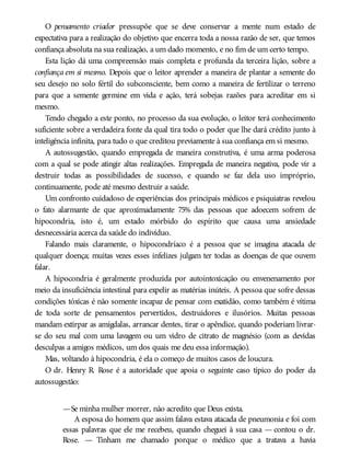 O pensamento criador pressupõe que se deve conservar a mente num estado de
expectativa para a realização do objetivo que encerra toda a nossa razão de ser, que temos
confiança absoluta na sua realização, a um dado momento, e no fim de um certo tempo.
Esta lição dá uma compreensão mais completa e profunda da terceira lição, sobre a
confiança em si mesmo. Depois que o leitor aprender a maneira de plantar a semente do
seu desejo no solo fértil do subconsciente, bem como a maneira de fertilizar o terreno
para que a semente germine em vida e ação, terá sobejas razões para acreditar em si
mesmo.
Tendo chegado a este ponto, no processo da sua evolução, o leitor terá conhecimento
suficiente sobre a verdadeira fonte da qual tira todo o poder que lhe dará crédito junto à
inteligência infinita, para tudo o que creditou previamente à sua confiança em si mesmo.
A autossugestão, quando empregada de maneira construtiva, é uma arma poderosa
com a qual se pode atingir altas realizações. Empregada de maneira negativa, pode vir a
destruir todas as possibilidades de sucesso, e quando se faz dela uso impróprio,
continuamente, pode até mesmo destruir a saúde.
Um confronto cuidadoso de experiências dos principais médicos e psiquiatras revelou
o fato alarmante de que aproximadamente 75% das pessoas que adoecem sofrem de
hipocondria, isto é, um estado mórbido do espírito que causa uma ansiedade
desnecessária acerca da saúde do indivíduo.
Falando mais claramente, o hipocondríaco é a pessoa que se imagina atacada de
qualquer doença; muitas vezes esses infelizes julgam ter todas as doenças de que ouvem
falar.
A hipocondria é geralmente produzida por autointoxicação ou envenenamento por
meio da insuficiência intestinal para expelir as matérias inúteis. A pessoa que sofre dessas
condições tóxicas é não somente incapaz de pensar com exatidão, como também é vítima
de toda sorte de pensamentos pervertidos, destruidores e ilusórios. Muitas pessoas
mandam extirpar as amígdalas, arrancar dentes, tirar o apêndice, quando poderiam livrar-
se do seu mal com uma lavagem ou um vidro de citrato de magnésio (com as devidas
desculpas a amigos médicos, um dos quais me deu essa informação).
Mas, voltando à hipocondria, é ela o começo de muitos casos de loucura.
O dr. Henry R. Rose é a autoridade que apoia o seguinte caso típico do poder da
autossugestão:
—Se minha mulher morrer, não acredito que Deus exista.
A esposa do homem que assim falava estava atacada de pneumonia e foi com
essas palavras que ele me recebeu, quando cheguei à sua casa — contou o dr.
Rose. — Tinham me chamado porque o médico que a tratava a havia
 