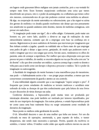 em lugares onde grassavam febres malignas sem jamais contraí-las, pois a sua vontade foi
sempre mais forte. Esses homens excepcionais conheciam uma coisa que vamos
descobrindo aos poucos, isto é, o poder da autossugestão, ou a influência que temos sobre
nós mesmos, convencendo-nos de que não podemos contrair uma moléstia ou adoecer.
Há algo, na cooperação da mente automática ou subconsciente, que a faz erguer-se acima
dos germes de moléstia e os desafia quando resolvemos não deixar que esse pensamento
nos amedronte ou quando andamos entre doentes, mesmo de moléstias contagiosas, sem
pensar em nada disso.
“A imaginação pode matar um tigre”, diz o velho adágio. Certamente, pode matar um
homem ou, por outro lado, ajudá-lo a elevar-se ao auge de realizações da mais
extraordinária natureza, contanto que ele a empregue com base na confiança em si
mesmo. Registraram-se já casos autênticos de homens que morreram por imaginarem que
lhes tinham cortado a jugular, quando na realidade não se fizera mais do que empregar
uma pedra de gelo e deixar a água correr, gotejando, de modo que pudessem ouvir o
ruído e imaginar que era o seu sangue que corria. Em tais casos, vendavam-se os olhos do
paciente, antes de começar a experiência. Por melhor que seja a disposição com que uma
pessoa vai para o trabalho, de manhã, se encontra alguém na rua que lhe acha com um “ar
de doente” e diz que deve consultar um médico, a pessoa começa logo a sentir-se doente e
volta para casa à tarde como um farrapo e disposta a procurar o médico. Tal é o poder da
imaginação ou autossugestão.
A faculdade de imaginação da mente humana é uma maravilhosa peça de mecanismo,
mas pode —e habitualmente assim o faz —nos pregar peças estranhas, a menos que nos
conservemos constantemente de guarda e atentos ao seu controle.
É uma infelicidade alguém consentir que a sua imaginação “espere sempre o pior”. É
frequente que jovens estudantes de medicina se tornem medrosos e acreditem estar
sofrendo de todas as doenças de que têm conhecimento quer pela leitura de seus livros
ou por discussões de várias doenças nas aulas.
Conforme declaramos, a hipocondria pode muitas vezes ser produzida por
intoxicação alimentar, mas pode também ser motivada por temores injustificados, por
meio do uso impróprio da imaginação. Em outras palavras, o estado hipocondríaco pode
ter como causa uma base realmente física ou surgir unicamente como resultado de
desvarios da imaginação.
Nesse ponto os médicos estão geralmente de acordo.
O dr. Schonfield descreve o caso de uma mulher que tinha um tumor. Foi um dia
colocada na mesa de operações, anestesiada, e, para espanto de todos, o tumor
desapareceu, não sendo mais necessária a operação. Porém, quando ela recobrou os
sentidos, o tumor voltou. O médico soube então que aquela senhora morara na casa de
 