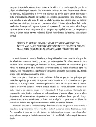um parente que tinha realmente um tumor e tão vívida era a sua imaginação que ela se
julgou atacada de igual moléstia. Foi novamente colocada na mesa de operações, deram-
lhe anestesia, enfaixaram-lhe o corpo com ataduras de modo que o tumor não pudesse
voltar artificialmente. Quando ela recobrou os sentidos, disseram-lhe que a operação fora
bem-sucedida e que ela teria de usar as ataduras ainda por alguns dias. A paciente
acreditou no médico e, quando as removeram, afinal, o tumor não voltou. Entretanto,
não haviam feito operação alguma. Apenas ela removera do subconsciente a ideia de que
tinha um tumor e a sua imaginação só era ocupada agora pela ideia de que recuperara a
saúde, e, como nunca estivera realmente doente, naturalmente permaneceu inteiramente
normal.
SUBIMOS ÀS ALTURAS PRINCIPALMENTE ATRAVÉS DAS RUÍNAS DOS
NOSSOS MAIS CAROS PROJETOS, VENDONOS NOSSOS FRACASSOS APENAS
SINAIS AMIGOS QUE NOS CONDUZEMAOALTO, PARA OTRIUNFO.
A mente tem de ser curada das doenças imaginárias da mesma maneira pela qual foi
atacada de tais moléstias, isto é, por meio da autossugestão. O melhor momento para
trabalhar contra uma imaginação defeituosa é à noite, justamente no momento em que a
pessoa vai dormir, pois nesse momento o subconsciente, ou mente automática, age à sua
maneira, e os pensamentos e sugestões que lhe damos, enquanto o consciente age, deixam
de agir e são trabalhados durante a noite.
Isso pode parecer impossível, mas podemos facilmente provar esse princípio por
meio dos seguintes processos: uma pessoa deseja levantar-se às 7 horas da manhã, por
exemplo, ou a qualquer outro momento que não seja a sua hora habitual. Diz a si mesma,
na hora em que vai dormir: “Preciso levantar amanhã às 7 horas, sem falta.” Repete isso
várias vezes e ao mesmo tempo se vê levantando à hora desejada. Transmite esse
pensamento, com inteira confiança, ao subconsciente, e quando chegar a hora, ele a
despertará. O subconsciente despertará a pessoa a qualquer hora que ela deseje,
justamente da mesma maneira que ela despertaria se alguém chegasse junto do leito e lhe
sacudisse o ombro. Mas é preciso transmitir a ordem em termos decisivos.
Da mesma maneira, o subconsciente pode receber ordens de qualquer outra espécie e
executá-las tão prontamente como quando se trata de despertar a uma determinada hora.
Por exemplo, à hora de dormir demos ao subconsciente ordens para desenvolver
autoconfiança, coragem, iniciativa ou qualquer outra qualidade, e ele cumprirá o nosso
desejo.
 