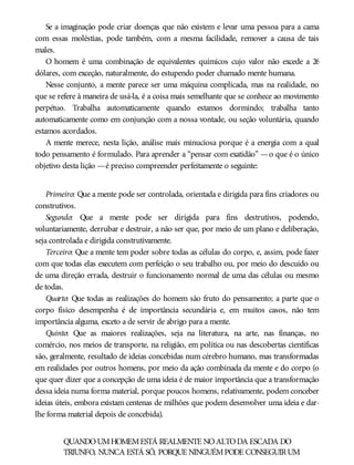 Se a imaginação pode criar doenças que não existem e levar uma pessoa para a cama
com essas moléstias, pode também, com a mesma facilidade, remover a causa de tais
males.
O homem é uma combinação de equivalentes químicos cujo valor não excede a 26
dólares, com exceção, naturalmente, do estupendo poder chamado mente humana.
Nesse conjunto, a mente parece ser uma máquina complicada, mas na realidade, no
que se refere à maneira de usá-la, é a coisa mais semelhante que se conhece ao movimento
perpétuo. Trabalha automaticamente quando estamos dormindo; trabalha tanto
automaticamente como em conjunção com a nossa vontade, ou seção voluntária, quando
estamos acordados.
A mente merece, nesta lição, análise mais minuciosa porque é a energia com a qual
todo pensamento é formulado. Para aprender a “pensar com exatidão” —o que é o único
objetivo desta lição —é preciso compreender perfeitamente o seguinte:
Primeiro: Que a mente pode ser controlada, orientada e dirigida para fins criadores ou
construtivos.
Segundo: Que a mente pode ser dirigida para fins destrutivos, podendo,
voluntariamente, derrubar e destruir, a não ser que, por meio de um plano e deliberação,
seja controlada e dirigida construtivamente.
Terceiro: Que a mente tem poder sobre todas as células do corpo, e, assim, pode fazer
com que todas elas executem com perfeição o seu trabalho ou, por meio do descuido ou
de uma direção errada, destruir o funcionamento normal de uma das células ou mesmo
de todas.
Quarto: Que todas as realizações do homem são fruto do pensamento; a parte que o
corpo físico desempenha é de importância secundária e, em muitos casos, não tem
importância alguma, exceto a de servir de abrigo para a mente.
Quinto: Que as maiores realizações, seja na literatura, na arte, nas finanças, no
comércio, nos meios de transporte, na religião, em política ou nas descobertas científicas
são, geralmente, resultado de ideias concebidas num cérebro humano, mas transformadas
em realidades por outros homens, por meio da ação combinada da mente e do corpo (o
que quer dizer que a concepção de uma ideia é de maior importância que a transformação
dessa ideia numa forma material, porque poucos homens, relativamente, podem conceber
ideias úteis, embora existam centenas de milhões que podem desenvolver uma ideia e dar-
lhe forma material depois de concebida).
QUANDOUMHOMEMESTÁ REALMENTE NOALTODA ESCADA DO
TRIUNFO, NUNCA ESTÁ SÓ, PORQUE NINGUÉMPODE CONSEGUIRUM
 
