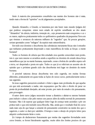 TRIUNFOVERDADEIROSEMLEVAROUTROS CONSIGO.
Sexto: A maioria dos pensamentos concebidos nas mentes dos homens não é exata,
tendo mais a forma de “opiniões” ou de julgamentos precipitados.
Quando Alexandre, o Grande, se lamentava por não haver mais mundo (julgava ele)
que pudesse conquistar, estava num estado de espírito semelhante ao dos atuais
“Alexandres” da ciência, indústria, invenção etc., cujo pensamento exato conquistou o ar e
os mares, explorou praticamente todos os quilômetros quadrados da pequenina Terra em
que vivemos e arrancou da natureza milhares de “segredos” que, há poucas gerações,
seriam apontados como “milagres” da espécie mais extraordinária.
Em todo esse domínio e descobertas das substâncias meramente físicas não é estranho
que tenhamos praticamente desprezado a mais maravilhosa de todas as forças: a mente
humana?
Todos os homens de ciência que têm estudado essa questão concordam num ponto,
isto é, que nem mesmo se arranhou ainda a superfície no domínio do estudo dessa força
maravilhosa que jaz na mente humana, esperando, como a bolota do carvalho espera sob
a terra, ser despertada e posta em ação. Todos os que já se referiram ao assunto são de
opinião que o próximo grande ciclo das descobertas terá lugar no domínio da mente
humana.
A possível natureza dessas descobertas tem sido sugerida, em muitas formas
diferentes, praticamente em quase todas as lições do nosso curso, particularmente nesta e
nas seguintes.
Se essas sugestões parecerem conduzir o leitor a águas mais profundas do que aquelas
em que está acostumado a nadar, não esqueçamos que lhe cabe o direito de parar no
ponto de profundidade desejado, até estar pronto, por meio de estudo e do pensamento,
para prosseguir.
O autor deste curso julgou necessário tomar a dianteira e afastar-se mesmo bastante
para induzir o aluno a dar pelo menos uns passos além da média normal do pensamento
humano. Não é de esperar que qualquer leitor logo de começo tente assimilar e pôr em
prática tudo o que está incluído nessa filosofia. Mas, ainda que o resultado final do curso
nada mais seja do que lançar a semente do pensamento construtivo na mente dos que o
seguirem, o autor se dará por satisfeito. O tempo e mais o desejo do próprio leitor para
adquirir conhecimento farão o resto.
Já é tempo de declararmos francamente que muitas das sugestões formuladas neste
curso levarão, se forem literalmente seguidas, muito além dos limites precisos do que
 