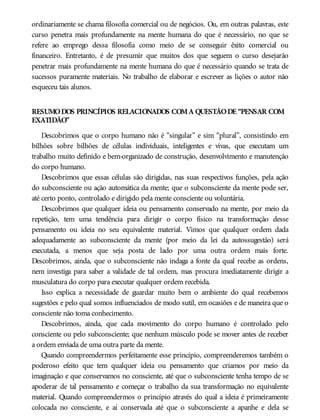 ordinariamente se chama filosofia comercial ou de negócios. Ou, em outras palavras, este
curso penetra mais profundamente na mente humana do que é necessário, no que se
refere ao emprego dessa filosofia como meio de se conseguir êxito comercial ou
financeiro. Entretanto, é de presumir que muitos dos que seguem o curso desejarão
penetrar mais profundamente na mente humana do que é necessário quando se trata de
sucessos puramente materiais. No trabalho de elaborar e escrever as lições o autor não
esqueceu tais alunos.
RESUMODOS PRINCÍPIOS RELACIONADOS COMA QUESTÃODE “PENSAR COM
EXATIDÃO”
Descobrimos que o corpo humano não é “singular” e sim “plural”, consistindo em
bilhões sobre bilhões de células individuais, inteligentes e vivas, que executam um
trabalho muito definido e bem-organizado de construção, desenvolvimento e manutenção
do corpo humano.
Descobrimos que essas células são dirigidas, nas suas respectivos funções, pela ação
do subconsciente ou ação automática da mente; que o subconsciente da mente pode ser,
até certo ponto, controlado e dirigido pela mente consciente ou voluntária.
Descobrimos que qualquer ideia ou pensamento conservado na mente, por meio da
repetição, tem uma tendência para dirigir o corpo físico na transformação desse
pensamento ou ideia no seu equivalente material. Vimos que qualquer ordem dada
adequadamente ao subconsciente da mente (por meio da lei da autossugestão) será
executada, a menos que seja posta de lado por uma outra ordem mais forte.
Descobrimos, ainda, que o subconsciente não indaga a fonte da qual recebe as ordens,
nem investiga para saber a validade de tal ordem, mas procura imediatamente dirigir a
musculatura do corpo para executar qualquer ordem recebida.
Isso explica a necessidade de guardar muito bem o ambiente do qual recebemos
sugestões e pelo qual somos influenciados de modo sutil, em ocasiões e de maneira que o
consciente não toma conhecimento.
Descobrimos, ainda, que cada movimento do corpo humano é controlado pelo
consciente ou pelo subconsciente; que nenhum músculo pode se mover antes de receber
a ordem enviada de uma outra parte da mente.
Quando compreendermos perfeitamente esse princípio, compreenderemos também o
poderoso efeito que tem qualquer ideia ou pensamento que criamos por meio da
imaginação e que conservamos no consciente, até que o subconsciente tenha tempo de se
apoderar de tal pensamento e começar o trabalho da sua transformação no equivalente
material. Quando compreendermos o princípio através do qual a ideia é primeiramente
colocada no consciente, e aí conservada até que o subconsciente a apanhe e dela se
 