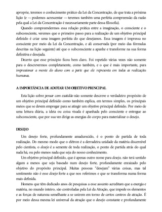 aproprie, teremos o conhecimento prático da Lei da Concentração, de que trata a próxima
lição (e — podemos acrescentar — teremos também uma perfeita compreensão da razão
pela qual a Lei da Concentração é necessariamente parte dessa filosofia).
Quando compreendermos essa relação prática entre a imaginação, o consciente e o
subconsciente, veremos que o primeiro passo para a realização de um objetivo principal
definido é criar uma imagem perfeita do que desejamos. Essa imagem é impressa no
consciente por meio da Lei da Concentração, e ali conservada (por meio das fórmulas
descritas na lição seguinte) até que o subconsciente a apanhe e transforme na sua forma
definitiva e desejada.
Decerto que esse princípio ficou bem claro. Foi repetido várias vezes não somente
para o descrevermos completamente, como também, e o que é mais importante, para
impressionar a mente do aluno com a parte que ele representa em todas as realizações
humanas.
A IMPORTÂNCIA DE ADOTAR UMOBJETIVOPRINCIPAL
Esta lição sobre pensar com exatidão não somente descreve o verdadeiro propósito de
um objetivo principal definido como também explica, em termos simples, os principais
meios que se devem empregar para se atingir um objetivo principal definido. Por meio de
uma leitura diária, a ideia ou coisa visada é apanhada pelo consciente e entregue ao
subconsciente, que por sua vez dirige as energias do corpo para materializar o desejo.
DESEJO
Um desejo forte, profundamente amadurecido, é o ponto de partida de toda
realização. Do mesmo modo que o elétron é a derradeira unidade da matéria discernível
pelo cientista, o desejo é a semente de toda realização, o ponto de partida atrás do qual
nada há, ou pelo menos nada que seja do nosso conhecimento.
Um objetivo principal definido, que é apenas outro nome para desejo, não terá sentido
algum a menos que seja baseado num desejo forte, profundamente enraizado pelo
objetivo do propósito principal. Muitas pessoas “desejam” várias coisas, mas tal
sentimento não é esse desejo forte a que nos referimos e que se transforma numa forma
mais definida.
Homens que têm dedicado anos de pesquisas a esse assunto acreditam que a energia e
matéria, no mundo inteiro, são controladas pela Lei da Atração, que impede os elementos
e as forças de natureza semelhante a se unirem em torno de certos centros de atração. É
por meio dessa mesma lei universal da atração que o desejo constante e profundamente
 