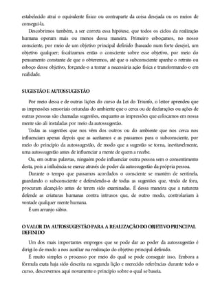 estabelecido atrai o equivalente físico ou contraparte da coisa desejada ou os meios de
consegui-la.
Descobrimos também, a ser correta essa hipótese, que todos os ciclos da realização
humana operam mais ou menos dessa maneira. Primeiro esboçamos, no nosso
consciente, por meio de um objetivo principal definido (baseado num forte desejo), um
objetivo qualquer; focalizamos então o consciente sobre esse objetivo, por meio do
pensamento constante de que o obteremos, até que o subconsciente apanhe o retrato ou
esboço desse objetivo, forçando-o a tomar a necessária ação física e transformando-o em
realidade.
SUGESTÃOE AUTOSSUGESTÃO
Por meio dessa e de outras lições do curso da Lei do Triunfo, o leitor aprendeu que
as impressões sensoriais oriundas do ambiente que o cerca ou de declarações ou ações de
outras pessoas são chamadas sugestões, enquanto as impressões que colocamos em nossa
mente são ali instaladas por meio da autossugestão.
Todas as sugestões que nos vêm dos outros ou do ambiente que nos cerca nos
influenciam apenas depois que as aceitamos e as passamos para o subconsciente, por
meio do princípio da autossugestão, de modo que a sugestão se torna, inevitavelmente,
uma autossugestão antes de influenciar a mente de quem a recebe.
Ou, em outras palavras, ninguém pode influenciar outra pessoa sem o consentimento
desta, pois a influência se exerce através do poder da autossugestão da própria pessoa.
Durante o tempo que passamos acordados o consciente se mantém de sentinela,
guardando o subconsciente e defendendo-o de todas as sugestões que, vindo de fora,
procuram alcançá-lo antes de terem sido examinadas. É dessa maneira que a natureza
defende as criaturas humanas contra intrusos que, de outro modo, controlariam à
vontade qualquer mente humana.
É um arranjo sábio.
OVALOR DA AUTOSSUGESTÃOPARA A REALIZAÇÃODOOBJETIVOPRINCIPAL
DEFINIDO
Um dos mais importantes empregos que se pode dar ao poder da autossugestão é
dirigi-lo de modo a nos auxiliar na realização do objetivo principal definido.
É muito simples o processo por meio do qual se pode conseguir isso. Embora a
fórmula exata haja sido descrita na segunda lição e merecido referências durante todo o
curso, descrevemos aqui novamente o princípio sobre o qual se baseia.
 