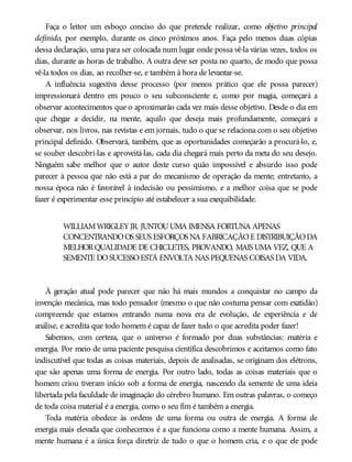 Faça o leitor um esboço conciso do que pretende realizar, como objetivo principal
definido, por exemplo, durante os cinco próximos anos. Faça pelo menos duas cópias
dessa declaração, uma para ser colocada num lugar onde possa vê-la várias vezes, todos os
dias, durante as horas de trabalho. A outra deve ser posta no quarto, de modo que possa
vê-la todos os dias, ao recolher-se, e também à hora de levantar-se.
A influência sugestiva desse processo (por menos prático que ele possa parecer)
impressionará dentro em pouco o seu subconsciente e, como por magia, começará a
observar acontecimentos que o aproximarão cada vez mais desse objetivo. Desde o dia em
que chegar a decidir, na mente, aquilo que deseja mais profundamente, começará a
observar, nos livros, nas revistas e em jornais, tudo o que se relaciona com o seu objetivo
principal definido. Observará, também, que as oportunidades começarão a procurá-lo, e,
se souber descobri-las e aproveitá-las, cada dia chegará mais perto da meta do seu desejo.
Ninguém sabe melhor que o autor deste curso quão impossível e absurdo isso pode
parecer à pessoa que não está a par do mecanismo de operação da mente; entretanto, a
nossa época não é favorável à indecisão ou pessimismo, e a melhor coisa que se pode
fazer é experimentar esse princípio até estabelecer a sua exequibilidade.
WILLIAMWRIGLEYJR. JUNTOUUMA IMENSA FORTUNA APENAS
CONCENTRANDOOS SEUS ESFORÇOS NA FABRICAÇÃOE DISTRIBUIÇÃODA
MELHORQUALIDADE DE CHICLETES, PROVANDO, MAIS UMA VEZ, QUE A
SEMENTE DOSUCESSOESTÁ ENVOLTA NAS PEQUENAS COISAS DA VIDA.
À geração atual pode parecer que não há mais mundos a conquistar no campo da
invenção mecânica, mas todo pensador (mesmo o que não costuma pensar com exatidão)
compreende que estamos entrando numa nova era de evolução, de experiência e de
análise, e acredita que todo homem é capaz de fazer tudo o que acredita poder fazer!
Sabemos, com certeza, que o universo é formado por duas substâncias: matéria e
energia. Por meio de uma paciente pesquisa científica descobrimos e aceitamos como fato
indiscutível que todas as coisas materiais, depois de analisadas, se originam dos elétrons,
que são apenas uma forma de energia. Por outro lado, todas as coisas materiais que o
homem criou tiveram início sob a forma de energia, nascendo da semente de uma ideia
libertada pela faculdade de imaginação do cérebro humano. Em outras palavras, o começo
de toda coisa material é a energia, como o seu fim é também a energia.
Toda matéria obedece às ordens de uma forma ou outra de energia. A forma de
energia mais elevada que conhecemos é a que funciona como a mente humana. Assim, a
mente humana é a única força diretriz de tudo o que o homem cria, e o que ele pode
 