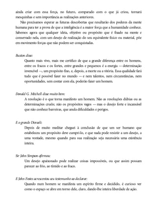 ainda criar com essa força, no futuro, comparado com o que já criou, tornará
mesquinhas e sem importância as realizações anteriores.
Não precisamos esperar as futuras descobertas que resultarão dos poderes da mente
humana para ter a prova de que a inteligência é a maior força que a humanidade conhece.
Sabemos agora que qualquer ideia, objetivo ou propósito que é fixado na mente e
conservado nela, com um desejo de realização do seu equivalente físico ou material, põe
em movimento forças que não podem ser conquistadas.
Buxton disse:
Quanto mais vivo, mais me certifico de que a grande diferença entre os homens,
entre os fracos e os fortes, entre grandes e pequenos é a energia — determinação
invencível —, um propósito fixo, e, depois, a morte ou a vitória. Essa qualidade fará
tudo que é possível fazer no mundo — e nem talentos, nem circunstâncias, nem
oportunidades, sem contar com ela, poderão fazer um homem.
Donald G. Mitchell disse muito bem:
A resolução é o que torna manifesto um homem. Não as resoluções dúbias ou as
determinações cruéis; não os propósitos vagos — mas o desejo forte e incansável
que não conhece barreiras, que anula dificuldades e perigos.
E o grande Disraeli:
Depois de muito meditar cheguei à conclusão de que um ser humano que
estabeleceu um propósito deve cumpri-lo, e que nada pode resistir a um desejo, a
uma vontade, mesmo quando para sua realização seja necessária uma existência
inteira.
Sir John Simpson afirmou:
Um desejo apaixonado pode realizar coisas impossíveis, ou que assim possam
parecer ao frio, ao tímido e ao fraco.
E John Fostes acrescentou seu testemunho ao declarar:
Quando num homem se manifesta um espírito firme e decidido, é curioso ver
como o espaço se abre em torno dele, claro, dando-lhe inteira liberdade de ação.
 