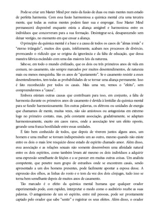Pode-se criar um Master Mind por meio da fusão de duas ou mais mentes num estado
de perfeita harmonia. Com essa fusão harmoniosa a química mental cria uma terceira
mente, que todas as outras mentes podem fazer sua e empregar. Esse Master Mind
permanecerá disponível enquanto exista a aliança amigável e harmoniosa entre os
indivíduos que concorreram para a sua formação. Desintegrar-se-á, desaparecendo sem
deixar vestígio, no momento em que cessar a aliança.
Oprincípio da química mental é a base e a causa de todos os casos de “almas irmãs” e
“eterno triângulo”, muitos dos quais, infelizmente, acabam nos processos de divórcio,
provocando o ridículo que se origina da ignorância e da falta de educação, que dessa
maneira fabrica escândalo com uma das maiores leis da natureza.
Sabe-se, em todo o mundo civilizado, que os dois ou três primeiros anos de vida em
comum, no casamento, são sempre marcados por muitos desentendimentos, de natureza
mais ou menos mesquinha. São os anos de “ajustamento”. Se o casamento resistir a esses
desentendimentos, tem todas as probabilidades de se tornar uma aliança permanente. Isso
é fato reconhecido por todos os casais. Mais uma vez, vemos o “efeito”, sem
compreendermos a “causa”.
Embora existam outras causas que contribuam para isso, em conjunto, a falta de
harmonia durante os primeiros anos de casamento é devida à lentidão da química mental
para se fundir harmoniosamente. Em outras palavras, os elétrons ou unidades de energia
que chamamos de mente, muitas vezes, não são amistosos ou antagonistas em extremo
logo no primeiro contato, mas, pela constante associação, gradativamente, se adaptam
harmoniosamente, exceto em casos raros, onde a associação teve um efeito oposto,
gerando uma franca hostilidade entre essas unidades.
É fato bem conhecido de todos, que depois de viverem juntos alguns anos, um
homem e uma mulher se tornam indispensáveis um ao outro, mesmo quando não existe
entre os dois o mais leve resquício desse estado de espírito chamado amor. Além disso,
essa associação e as relações sexuais não somente desenvolvem uma afinidade natural
entre os dois espíritos, como também levam até mesmo os dois indivíduos a adquirir
uma expressão semelhante de feições e a se parecer em muitas outras coisas. Um analista
competente, que penetre num grupo de estranhos onde se encontrem casais, sendo
apresentado a um dos homens presentes, pode facilmente apontar a esposa desse. A
expressão dos olhos, as linhas do rosto e o tom da voz dos dois cônjuges, tudo isso se
torna bem semelhante depois de muitos anos de casamento.
Tão marcado é o efeito da química mental humana que qualquer orador
experimentado pode, com rapidez, interpretar o modo como o auditório recebe as suas
palavras. O antagonismo de um só espírito, entre mil pessoas, pode ser prontamente
captado pelo orador que sabe “sentir” e registrar os seus efeitos. Além disso, o orador
 