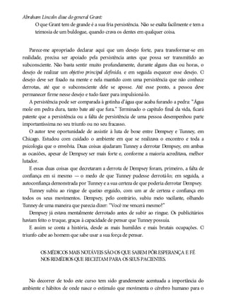 Abraham Lincoln disse do general Grant:
Oque Grant tem de grande é a sua fria persistência. Não se exalta facilmente e tem a
teimosia de um buldogue, quando crava os dentes em qualquer coisa.
Parece-me apropriado declarar aqui que um desejo forte, para transformar-se em
realidade, precisa ser apoiado pela persistência antes que possa ser transmitido ao
subconsciente. Não basta sentir muito profundamente, durante alguns dias ou horas, o
desejo de realizar um objetivo principal definido, e em seguida esquecer esse desejo. O
desejo deve ser fixado na mente e nela mantido com uma persistência que não conhece
derrotas, até que o subconsciente dele se aposse. Até esse ponto, a pessoa deve
permanecer firme nesse desejo e tudo fazer para impulsioná-lo.
A persistência pode ser comparada à gotinha d’água que acaba furando a pedra: “Água
mole em pedra dura, tanto bate até que fura.” Terminado o capítulo final da vida, ficará
patente que a persistência ou a falta de persistência de uma pessoa desempenhou parte
importantíssima no seu triunfo ou no seu fracasso.
O autor teve oportunidade de assistir à luta de boxe entre Dempsey e Tunney, em
Chicago. Estudou com cuidado o ambiente em que se realizava o encontro e toda a
psicologia que o envolvia. Duas coisas ajudaram Tunney a derrotar Dempsey, em ambas
as ocasiões, apesar de Dempsey ser mais forte e, conforme a maioria acreditava, melhor
lutador.
E essas duas coisas que decretaram a derrota de Dempsey foram, primeiro, a falta de
confiança em si mesmo — o medo de que Tunney pudesse derrotá-lo; em seguida, a
autoconfiança demonstrada por Tunney e a sua certeza de que poderia derrotar Dempsey.
Tunney subiu ao ringue de queixo erguido, com um ar de certeza e confiança em
todos os seus movimentos. Dempsey, pelo contrário, subiu meio vacilante, olhando
Tunney de uma maneira que parecia dizer: “Você me vencerá mesmo?”
Dempsey já estava mentalmente derrotado antes de subir ao ringue. Os publicitários
haviam feito o truque, graças à capacidade de pensar que Tunney possuía.
E assim se conta a história, desde as mais humildes e mais brutais ocupações. O
triunfo cabe ao homem que sabe usar a sua força de pensar.
OS MÉDICOS MAIS NOTÁVEIS SÃOOS QUE SABEMPÔRESPERANÇA E FÉ
NOS REMÉDIOS QUE RECEITAMPARA OS SEUS PACIENTES.
No decorrer de todo este curso tem sido grandemente acentuada a importância do
ambiente e hábitos de onde nasce o estímulo que movimenta o cérebro humano para o
 