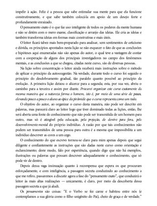 impelir à ação. Feliz é a pessoa que sabe estimular sua mente para que ela funcione
construtivamente, e que sabe também colocá-la em apoio de um desejo forte e
profundamente enraizado.
O pensamento exato é o que faz uso inteligente de todos os poderes da mente humana
e não se detém com o mero exame, classificação e arranjo das ideias. Ele cria as ideias e
também transforma ideias em formas mais construtivas e mais úteis.
O leitor ficará talvez mais bem-preparado para analisar, sem sentimentos de ceticismo
e dúvida, os princípios apontados nesta lição se não esquecer o fato de que as conclusões
e hipóteses aqui enumeradas não são apenas do autor, o qual teve a vantagem de contar
com a cooperação de alguns dos principais investigadores no campo dos fenômenos
mentais, e as conclusões a que se chegou, citadas neste curso, são de diversas pessoas.
Na lição sobre