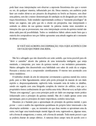 pode fazer essas interpretações sem observar a expressão fisionômica dos que o ouvem
ou ser, de qualquer maneira, influenciado por ela. Dessa maneira, um auditório pode
fazer um orador elevar-se aos píncaros da eloquência ou levá-lo ao fracasso, sem dizer
uma palavra, sem dar a menor demonstração de satisfação ou de desagrado por meio dos
traços fisionômicos. Todo vendedor experimentado conhece o “momento psicológico” de
fechar um negócio, não pelo que diz o cliente em perspectiva, mas interpretando e
sentindo os efeitos da sua química mental. As palavras muitas vezes escondem as
intenções dos que as pronunciam, mas uma interpretação correta da química mental não
deixa saída para tal possibilidade. Todos os vendedores hábeis sabem muito bem que a
maioria dos compradores tem por hábito apresentar uma atitude negativa até o momento
de efetuar a compra.
SE VOCÊ NÃOACREDITA EMCOOPERAÇÃO, VEJA OQUE ACONTECE COM
UMVAGÃOQUE PERDE UMA RODA.
Não há o advogado que não desenvolva um sexto sentido, que torna possível para ele
“abrir o caminho” através das palavras de uma testemunha inteligente, que esteja
mentindo, e interpretar, por meio da química mental, o seu verdadeiro pensamento.
Muitos advogados têm desenvolvido essa habilidade sem saber de onde ela se origina.
Possuem a técnica sem a compreender cientificamente. O mesmo tem acontecido com
vários vendedores.
O indivíduo dotado da arte de interpretar corretamente a química mental dos outros
pode, para se falar figuradamente, entrar pela porta principal da mansão de um dado
espírito e, despreocupadamente, explorá-la toda, tomando nota de todos os detalhes,
saindo em seguida com uma fotografia completa do interior do edifício, sem que o
proprietário tivesse conhecimento de que recebia uma visita. Observar-se-á, na lição sobre
“Pensar com segurança”, que a esse princípio pode ser dado um emprego muito prático
(relacionado com o princípio da química mental). Mas ele é citado apenas como uma
aproximação, para os princípios de maior importância, contidos nessa lição.
Dissemos já o bastante para a apresentação do princípio da química mental, e para
provar —com o auxílio das experiências quotidianas do próprio leitor interessado e das
observações acidentais — que, no momento em que duas mentes se aproximam uma da
outra, tem lugar uma transformação mental digna de nota, registrando-se, algumas vezes,
sob a forma de antagonismo, e outras, sob a forma de amizade. Toda mente possui o que
se poderia chamar de campo elétrico. A natureza desse campo varia de acordo com o
 