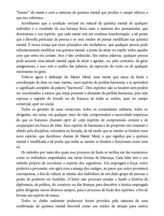 “humor” da mente e com a natureza da química mental que produz o campo elétrico a
que nos referimos.
Acreditamos que a condição normal ou natural da química mental de qualquer
indivíduo é o resultado da sua herança física mais a natureza dos pensamentos que
dominaram o seu espírito, que cada mente está em contínua transformação, a tal ponto
que a filosofia particular da pessoa e os seus modos de pensar modificam sua química
mental. É nossa crença que esses princípios são verdadeiros, que qualquer pessoa pode
voluntariamente modificar sua química mental, a ponto de atrair ou repelir todos aqueles
com que entra em contato. Isso é fato conhecido. Em outras palavras, qualquer pessoa
pode assumir uma atitude mental capaz de atrair e agradar, ou, pelo contrário, de gerar
antagonismo, e isso sem o auxílio das palavras, da expressão do rosto ou de qualquer
movimento ou gesto.
Volte-se agora à definição do Master Mind: uma mente que nasce da fusão e
coordenação de duas ou mais mentes, num espírito de perfeita harmonia, e se aprenderá
o significado completo da palavra “harmonia”. Dois espíritos não se fundem nem podem
ser coordenados a menos que esteja presente o elemento da perfeita harmonia, pois nele
repousa o segredo do triunfo ou do fracasso de todas as uniões, quer no campo
comercial, quer no social.
Todos os gerentes de casas comerciais, todos os comandantes militares, todos os
dirigentes, em suma, em qualquer setor da vida, compreendem a necessidade imperiosa
do que os franceses chamam esprit de corps (espírito de compreensão comum e de
cooperação) em busca do êxito. Esse espírito de harmonia e de propósito em conjunto é
obtido pela disciplina, voluntária ou forçada, de tal modo que as mentes se fundem num
novo espírito, que decidimos chamar de Master Mind, o que significa que a química
mental é modificada a tal ponto que todas as mentes se fundem e funcionam como uma
só.
Os métodos por meio dos quais esse processo de fusão se verifica são tão numerosos
como os indivíduos empenhados nas várias formas de liderança. Cada líder tem o seu
método próprio de coordenar o espírito dos seguidores. Um empregará a força; outro
preferirá a persuasão; este agirá com a ameaça dos castigos, ao passo que outro prometerá
recompensas, a fim de reduzir as mentes dos indivíduos de um dado grupo de pessoas a
ponto de poderem ser fundidas. O leitor não precisará estudar a fundo a história da
diplomacia, da política, do comércio ou das finanças para descobrir a técnica empregada
pelos dirigentes nesses diversos campos, para o processo de fusão dos espíritos, a fim de
formar um espírito de massa.
Todos os chefes realmente poderosos foram providos pela natureza de uma
combinação de química mental favorável como um núcleo de atração para outros
 