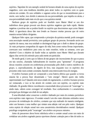 espíritos. Napoleão foi um exemplo notável de homem dotado de uma espécie de espírito
magnético, com uma tendência decidida para atrair todos os espíritos com os quais
entrava em contato. Os seus soldados o seguiam certos de que se encaminhavam para a
morte, sem vacilar, isso devido à natureza da sua personalidade, que impelia ou atraía, e
essa personalidade nada mais era do que a sua química mental.
Nenhum grupo de espíritos pode ser fundido num Master Mind se um dos
indivíduos desse grupo possuir um desses espíritos negativos que tudo repele. Mentes
negativas e positivas não se podem fundir no espírito que descrevemos aqui como Master
Mind. A ignorância desse fato tem levado ao fracasso muitas pessoas que de outra
maneira seriam hábeis dirigentes.
Qualquer líder capaz, que compreenda o princípio da química mental, pode conseguir
uma associação mental provisória, com qualquer grupo de pessoas, formando assim um
espírito de massa, mas essa unidade se desintegrará logo que o chefe se afastar do grupo.
As mais prósperas companhias de seguro de vida, bem como outras firmas importantes,
convocam seus vendedores para uma ou mais reuniões, todas as semanas, com que
objetivo? Com o objetivo de fundir todas as opiniões num Master Mind que durante
alguns dias servirá de estímulo para cada mente em particular.
De modo geral, é certo que os líderes de tais grupos são inconscientes do que se passa
em tais sessões, chamadas habitualmente de reuniões para “apimentar”. O programa
dessas reuniões consiste em conferências pronunciadas pelo chefe e outros membros do
grupo, e, esporadicamente, de alguém de fora, mas enquanto isso os espíritos dos
presentes estão num contato constante, fazendo uma interessante troca de energias.
O cérebro humano pode ser comparado a uma bateria elétrica que quando se torna
exausta faz a pessoa ficar desanimada e “sem energia”. Haverá quem não tenha
experimentado isso? Quando está nesse estado de esgotamento, o cérebro humano precisa
ser restaurado, e isso se faz através do contato com um espírito, ou espírito mais
vitalizado. Os grandes líderes reconhecem a necessidade desse processo de “recarregar” e,
ainda mais, sabem como conseguir tal resultado. Esse conhecimento é a característica
principal que distingue um chefe de um adepto.
É uma felicidade saber conservar o cérebro vitalizado por meio de contatos periódicos
com espíritos mais vigorosos. O contato sexual é um dos mais eficientes estímulos nesse
processo de revitalização do cérebro, contanto que seja realizado de maneira inteligente,
entre um homem e uma mulher que sintam uma afeição real um pelo outro. Qualquer
outra espécie de relação sexual tem uma característica desvitalizadora mental. Qualquer
psicólogo competente pode “recarregar” um cérebro em poucos minutos.
Antes de passarmos dessa breve referência sobre o contato sexual como um meio de
revitalizar um cérebro esgotado parece oportuno chamar a atenção para o fato de todos os
 