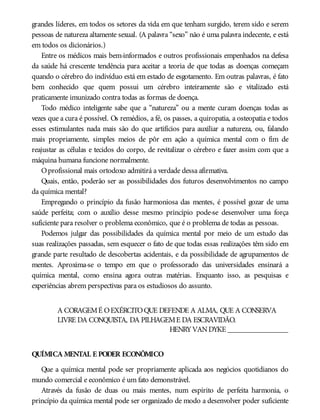 grandes líderes, em todos os setores da vida em que tenham surgido, terem sido e serem
pessoas de natureza altamente sexual. (A palavra “sexo” não é uma palavra indecente, e está
em todos os dicionários.)
Entre os médicos mais bem-informados e outros profissionais empenhados na defesa
da saúde há crescente tendência para aceitar a teoria de que todas as doenças começam
quando o cérebro do indivíduo está em estado de esgotamento. Em outras palavras, é fato
bem conhecido que quem possui um cérebro inteiramente são e vitalizado está
praticamente imunizado contra todas as formas de doença.
Todo médico inteligente sabe que a “natureza” ou a mente curam doenças todas as
vezes que a cura é possível. Os remédios, a fé, os passes, a quiropatia, a osteopatia e todos
esses estimulantes nada mais são do que artifícios para auxiliar a natureza, ou, falando
mais propriamente, simples meios de pôr em ação a química mental com o fim de
reajustar as células e tecidos do corpo, de revitalizar o cérebro e fazer assim com que a
máquina humana funcione normalmente.
Oprofissional mais ortodoxo admitirá a verdade dessa afirmativa.
Quais, então, poderão ser as possibilidades dos futuros desenvolvimentos no campo
da química mental?
Empregando o princípio da fusão harmoniosa das mentes, é possível gozar de uma
saúde perfeita; com o auxílio desse mesmo princípio pode-se desenvolver uma força
suficiente para resolver o problema econômico, que é o problema de todas as pessoas.
Podemos julgar das possibilidades da química mental por meio de um estudo das
suas realizações passadas, sem esquecer o fato de que todas essas realizações têm sido em
grande parte resultado de descobertas acidentais, e da possibilidade de agrupamentos de
mentes. Aproxima-se o tempo em que o professorado das universidades ensinará a
química mental, como ensina agora outras matérias. Enquanto isso, as pesquisas e
experiências abrem perspectivas para os estudiosos do assunto.
A CORAGEMÉ OEXÉRCITOQUE DEFENDE A ALMA, QUE A CONSERVA
LIVRE DA CONQUISTA, DA PILHAGEME DA ESCRAVIDÃO.
HENRYVANDYKE ________________
QUÍMICA MENTAL E PODER ECONÔMICO
Que a química mental pode ser propriamente aplicada aos negócios quotidianos do
mundo comercial e econômico é um fato demonstrável.
Através da fusão de duas ou mais mentes, num espírito de perfeita harmonia, o
princípio da química mental pode ser organizado de modo a desenvolver poder suficiente
 