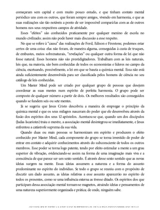 começaram sem capital e com muito pouco estudo, e que tinham contato mental
periódico uns com os outros, que foram sempre amigos, vivendo em harmonia, e que as
suas realizações são tão notáveis a ponto de ser impossível compará-las com as de outros
homens nos seus respectivos campos de atividade.
Esses “efeitos” são conhecidos praticamente por qualquer menino de escola no
mundo civilizado; assim não pode haver mais discussão a esse respeito.
No que se refere à “causa” das realizações de Ford, Edison e Firestone, podemos estar
certos de uma coisa: elas não foram, de maneira alguma, conseguidas à custa de truques,
de embustes, meios sobrenaturais, “revelações” ou qualquer outra forma de lei que não
fosse natural. Esses homens não são prestidigitadores. Trabalham com as leis naturais,
leis que, na maioria, são bem conhecidas de todos os economistas e líderes no campo da
ciência, excetuando, possivelmente, a lei em que se baseia a química mental. Essa não está
ainda suficientemente desenvolvida para ser classificada pelos homens de ciência no seu
catálogo de leis conhecidas.
Um Master Mind pode ser criado por qualquer grupo de pessoas que desejem
coordenar as suas mentes num espírito de perfeita harmonia. O grupo pode ser
composto de qualquer número a partir de dois. Os melhores resultados são conseguidos
quando se fundem seis ou sete mentes.
Já se sugeriu que Jesus Cristo descobriu a maneira de empregar o princípio da
química mental e que os seus milagres nasceram do poder que ele desenvolveu através da
fusão dos espíritos dos seus 12 apóstolos. Acentuou-se que, quando um dos discípulos
(Judas Iscariotes) traiu o mestre, a associação mental desintegrou-se imediatamente, e Jesus
enfrentou a catástrofe suprema da sua vida.
Quando duas ou mais pessoas se harmonizam em espírito e produzem o efeito
conhecido por Master Mind, cada componente do grupo se torna investido de poder de
entrar em contato e adquirir conhecimentos através do subconsciente de todos os outros
membros. Esse poder se torna logo patente, tendo por efeito estimular a mente a um grau
superior de vibração, evidenciando-se assim na forma de uma imaginação mais viva e a
consciência de que parece ser um sexto sentido. É através desse sexto sentido que as novas
ideias surgem na mente. Essas ideias assumem a natureza e a forma do assunto
predominante no espírito do indivíduo. Se todo o grupo se reuniu com o propósito de
discutir um dado assunto, as ideias relativas a esse assunto aparecerão no espírito de
todos os presentes, como se uma influência externa as tivesse ditado. Os espíritos dos que
participam dessa associação mental tornam-se magnetos, atraindo ideias e pensamentos de
uma natureza superiormente organizada e prática; de onde, ninguém sabe.
OS HOMENS DEIXAMDE NOS INTERESSARQUANDODESCOBRIMOS SUAS
 