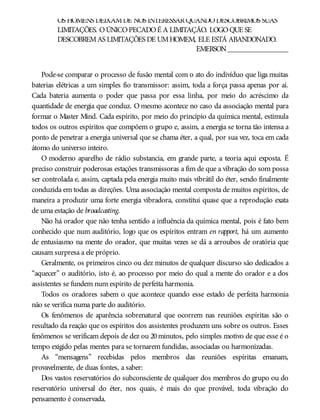 OS HOMENS DEIXAMDE NOS INTERESSARQUANDODESCOBRIMOS SUAS
LIMITAÇÕES. OÚNICOPECADOÉ A LIMITAÇÃO. LOGOQUE SE
DESCOBREMAS LIMITAÇÕES DE UMHOMEM, ELE ESTÁ ABANDONADO.
EMERSON________________
Pode-se comparar o processo de fusão mental com o ato do indivíduo que liga muitas
baterias elétricas a um simples fio transmissor: assim, toda a força passa apenas por aí.
Cada bateria aumenta o poder que passa por essa linha, por meio do acréscimo da
quantidade de energia que conduz. O mesmo acontece no caso da associação mental para
formar o Master Mind. Cada espírito, por meio do princípio da química mental, estimula
todos os outros espíritos que compõem o grupo e, assim, a energia se torna tão intensa a
ponto de penetrar a energia universal que se chama éter, a qual, por sua vez, toca em cada
átomo do universo inteiro.
O moderno aparelho de rádio substancia, em grande parte, a teoria aqui exposta. É
preciso construir poderosas estações transmissoras a fim de que a vibração do som possa
ser controlada e, assim, captada pela energia muito mais vibrátil do éter, sendo finalmente
conduzida em todas as direções. Uma associação mental composta de muitos espíritos, de
maneira a produzir uma forte energia vibradora, constitui quase que a reprodução exata
de uma estação de broadcasting.
Não há orador que não tenha sentido a influência da química mental, pois é fato bem
conhecido que num auditório, logo que os espíritos entram en rapport, há um aumento
de entusiasmo na mente do orador, que muitas vezes se dá a arroubos de oratória que
causam surpresa a ele próprio.
Geralmente, os primeiros cinco ou dez minutos de qualquer discurso são dedicados a
“aquecer” o auditório, isto é, ao processo por meio do qual a mente do orador e a dos
assistentes se fundem num espírito de perfeita harmonia.
Todos os oradores sabem o que acontece quando esse estado de perfeita harmonia
não se verifica numa parte do auditório.
Os fenômenos de aparência sobrenatural que ocorrem nas reuniões espíritas são o
resultado da reação que os espíritos dos assistentes produzem uns sobre os outros. Esses
fenômenos se verificam depois de dez ou 20minutos, pelo simples motivo de que esse é o
tempo exigido pelas mentes para se tornarem fundidas, associadas ou harmonizadas.
As “mensagens” recebidas pelos membros das reuniões espíritas emanam,
provavelmente, de duas fontes, a saber:
Dos vastos reservatórios do subconsciente de qualquer dos membros do grupo ou do
reservatório universal do éter, nos quais, é mais do que provável, toda vibração do
pensamento é conservada.
 