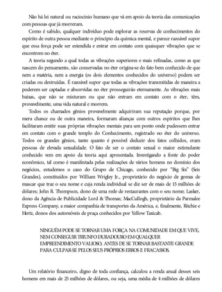 Não há lei natural ou raciocínio humano que vá em apoio da teoria das comunicações
com pessoas que já morreram.
Como é sabido, qualquer indivíduo pode explorar as reservas de conhecimentos do
espírito de outra pessoa mediante o princípio da química mental, e parece razoável supor
que essa força pode ser estendida e entrar em contato com quaisquer vibrações que se
encontrem no éter.
A teoria segundo a qual todas as vibrações superiores e mais refinadas, como as que
nascem do pensamento, são conservadas no éter origina-se do fato bem conhecido de que
nem a matéria, nem a energia (os dois elementos conhecidos do universo) podem ser
criadas ou destruídas. É razoável supor que todas as vibrações transmitidas de maneira a
poderem ser captadas e absorvidas no éter prosseguirão eternamente. As vibrações mais
baixas, que não se misturam ou que não entram em contato com o éter, têm,
provavelmente, uma vida natural e morrem.
Todos os chamados gênios provavelmente adquiriram sua reputação porque, por
mera chance ou de outra maneira, formaram alianças com outros espíritos que lhes
facilitaram emitir suas próprias vibrações mentais para um ponto onde pudessem entrar
em contato com o grande templo do Conhecimento, registrado no éter do universo.
Todos os grandes gênios, tanto quanto é possível deduzir dos fatos colhidos, eram
pessoas de elevada sexualidade. O fato de ser o contato sexual o maior estimulante
conhecido vem em apoio da teoria aqui apresentada. Investigando a fonte do poder
econômico, tal como é manifestada pelas realizações de vários homens no domínio dos
negócios, estudemos o caso do Grupo de Chicago, conhecido por “Big Six” (Seis
Grandes), constituídos por William Wrigley Jr., proprietário do negócio de gomas de
mascar que traz o seu nome e cuja renda individual se diz ser de mais de 15 milhões de
dólares; John R. Thompson, dono de uma rede de restaurantes com o seu nome; Lasker,
dono da Agência de Publicidade Lord & Thomas; MacCullogh, proprietário da Parmalee
Express Company, a maior companhia de transportes da América, e, finalmente, Ritchie e
Hertz, donos dos automóveis de praça conhecidos por Yellow Taxicab.
NINGUÉMPODE SE TORNARUMA FORÇA NA COMUNIDADE EMQUE VIVE,
NEMCONSEGUIRTRIUNFODURADOUROEMQUALQUER
EMPREENDIMENTOVALIOSO, ANTES DE SE TORNARBASTANTE GRANDE
PARA CULPAR-SE PELOS SEUS PRÓPRIOS ERROS E FRACASSOS.
Um relatório financeiro, digno de toda confiança, calculou a renda anual desses seis
homens em mais de 25 milhões de dólares, ou seja, uma média de 4 milhões de dólares
 