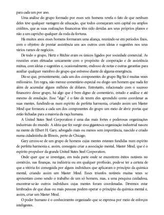para cada um por ano.
Uma análise do grupo formado por esses seis homens revela o fato de que nenhum
deles teve qualquer vantagem de educação, que todos começaram sem capital ou amplos
créditos, que as suas realizações financeiras têm sido devidas aos seus próprios planos e
não a um capricho qualquer da roda da fortuna.
Há muitos anos esses homens formaram uma aliança, reunindo-se em períodos fixos,
com o objetivo de prestar assistência uns aos outros com ideias e sugestões nos seus
vários ramos de negócios.
De todo o grupo, Hertz e Ritchie eram os únicos ligados por sociedade comercial. As
reuniões eram efetuadas unicamente com o propósito de cooperação e de assistência
mútua, com ideias e sugestões e, ocasionalmente, endosso de notas e outras garantias para
auxiliar qualquer membro do grupo que estivesse diante de alguma emergência.
Diz-se que, presentemente, cada um dos componentes do grupo Big Six é muitas vezes
milionário. Em regra, não merece comentário especial ou elogio um homem que nada fez
além de acumular alguns milhões de dólares. Entretanto, relacionado com o sucesso
financeiro desse grupo, há algo que é bem digno de comentário, estudo e análise e até
mesmo de emulação. Esse “algo” é o fato de terem eles aprendido como coordenar as
suas mentes, fundindo-as num espírito de perfeita harmonia, criando assim um Master
Mind que forneceu a cada um dos componentes do grupo um meio de abrir portas que
estão fechadas para a maioria da raça humana.
A United States Steel Corporation é uma das mais fortes e poderosas organizações
industriais do mundo. A ideia que fez surgir essa gigantesca organização industrial nasceu
na mente de Elbert H. Gary, advogado mais ou menos sem importância, nascido e criado
numa cidadezinha de Illinois, perto de Chicago.
Gary cercou-se de um grupo de homens cujas mentes estavam fundidas num espírito
de perfeita harmonia e, assim, conseguiu criar a associação mental, Master Mind, que é o
espírito propulsor da grande United States Steel Corporation.
Onde quer que se investigue, em toda parte onde se encontrem êxitos notáveis no
comércio, nas finanças, na indústria ou em qualquer profissão, pode-se ter a certeza de
que a vitória foi conseguida por alguns indivíduos que aplicaram o princípio da química
mental, criando assim um Master Mind. Esses triunfos notáveis muitas vezes se
apresentam como sendo o trabalho de um só homem, mas, a uma pesquisa cuidadosa,
encontrar-se-ão outros indivíduos cujas mentes foram coordenadas. Devemos estar
lembrados de que duas ou mais pessoas podem operar o princípio da química mental e,
assim, criar um Master Mind.
O poder humano é o conhecimento organizado que se expressa por meio de esforços
inteligentes.
 