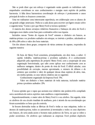 Não se pode dizer que um esforço é organizado senão quando os indivíduos nele
empenhados coordenam os seus conhecimentos e energias num espírito de perfeita
harmonia. A falta dessa harmoniosa coordenação de esforços é praticamente a causa
principal de todos os fracassos comerciais.
Uma vez realizamos uma interessante experiência, em colaboração com os alunos de
um grande colégio americano. Pediu-se a cada aluno para escrever um ligeiro ensaio sobre
o seguinte tema: “Como e por que Henry Ford se tornou opulento.”
A maioria dos alunos arranjou relatórios financeiros e balanços do ativo de Ford e
empregou esses dados como base para a estimativa sobre sua riqueza.
Incluídos nessas “fontes de riqueza de Ford” estavam o dinheiro em bancos, as
matérias-primas e os produtos acabados em estoque, os imóveis e prédios, calculando-se
de 10%a 20%sobre o valor dos bens materiais.
Um dos alunos desse grupo, composto de várias centenas de rapazes, respondeu da
seguinte maneira:
Os bens de Henry Ford consistem, principalmente, em dois itens, a saber: 1)
capital, trabalho, matérias-primas e produtos acabados; 2) o conhecimento
adquirido pela experiência do próprio Henry Ford, com a cooperação de uma
organização bem-treinada, que sabe como aplicar esse conhecimento com as
melhores vantagens, dentro do ponto de vista de Ford. É difícil calcular, com
possibilidade de correção, mesmo aproximada, o número de dólares e de
centavos que constitui o valor de qualquer dessas duas espécies de ativo, mas,
em minha opinião, os seus valores relativos são os seguintes:
Conhecimento organizado da Empresa Ford: 75%.
Valor em dinheiro e bens materiais de toda natureza, incluindo matéria-
prima e produtos acabados: 25%.
É nossa opinião que o rapaz que assinava esse relatório não poderia tê-lo compilado
sem a assistência de outros espíritos mais analíticos e experimentados.
Inquestionavelmente, o maior ativo de Henry Ford é o seu cérebro. Em seguida, virão
os cérebros do seu círculo imediato de auxiliares, pois é através da sua coordenação que
foram acumulados os bens que ele controla.
Se fossem destruídas todas as fábricas de Ford e todas as suas máquinas, todos os
átomos de matéria-prima, todos os automóveis já terminados e todos os seus depósitos
nos bancos, ele seria ainda assim o homem mais poderoso da Terra, no que se refere a
poder econômico. Os cérebros que realizaram as empresas Ford podiam duplicá-la
 