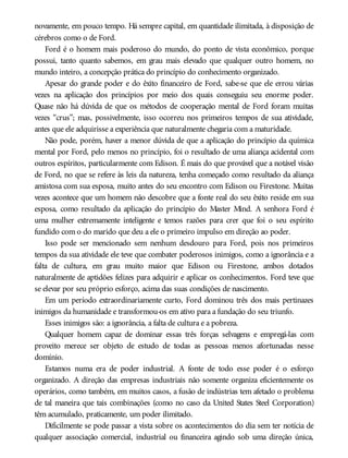 novamente, em pouco tempo. Há sempre capital, em quantidade ilimitada, à disposição de
cérebros como o de Ford.
Ford é o homem mais poderoso do mundo, do ponto de vista econômico, porque
possui, tanto quanto sabemos, em grau mais elevado que qualquer outro homem, no
mundo inteiro, a concepção prática do princípio do conhecimento organizado.
Apesar do grande poder e do êxito financeiro de Ford, sabe-se que ele errou várias
vezes na aplicação dos princípios por meio dos quais conseguiu seu enorme poder.
Quase não há dúvida de que os métodos de cooperação mental de Ford foram muitas
vezes “crus”; mas, possivelmente, isso ocorreu nos primeiros tempos de sua atividade,
antes que ele adquirisse a experiência que naturalmente chegaria com a maturidade.
Não pode, porém, haver a menor dúvida de que a aplicação do princípio da química
mental por Ford, pelo menos no princípio, foi o resultado de uma aliança acidental com
outros espíritos, particularmente com Edison. É mais do que provável que a notável visão
de Ford, no que se refere às leis da natureza, tenha começado como resultado da aliança
amistosa com sua esposa, muito antes do seu encontro com Edison ou Firestone. Muitas
vezes acontece que um homem não descobre que a fonte real do seu êxito reside em sua
esposa, como resultado da aplicação do princípio do Master Mind. A senhora Ford é
uma mulher extremamente inteligente e temos razões para crer que foi o seu espírito
fundido com o do marido que deu a ele o primeiro impulso em direção ao poder.
Isso pode ser mencionado sem nenhum desdouro para Ford, pois nos primeiros
tempos da sua atividade ele teve que combater poderosos inimigos, como a ignorância e a
falta de cultura, em grau muito maior que Edison ou Firestone, ambos dotados
naturalmente de aptidões felizes para adquirir e aplicar os conhecimentos. Ford teve que
se elevar por seu próprio esforço, acima das suas condições de nascimento.
Em um período extraordinariamente curto, Ford dominou três dos mais pertinazes
inimigos da humanidade e transformou-os em ativo para a fundação do seu triunfo.
Esses inimigos são: a ignorância, a falta de cultura e a pobreza.
Qualquer homem capaz de dominar essas três forças selvagens e empregá-las com
proveito merece ser objeto de estudo de todas as pessoas menos afortunadas nesse
domínio.
Estamos numa era de poder industrial. A fonte de todo esse poder é o esforço
organizado. A direção das empresas industriais não somente organiza eficientemente os
operários, como também, em muitos casos, a fusão de indústrias tem afetado o problema
de tal maneira que tais combinações (como no caso da United States Steel Corporation)
têm acumulado, praticamente, um poder ilimitado.
Dificilmente se pode passar a vista sobre os acontecimentos do dia sem ter notícia de
qualquer associação comercial, industrial ou financeira agindo sob uma direção única,
 