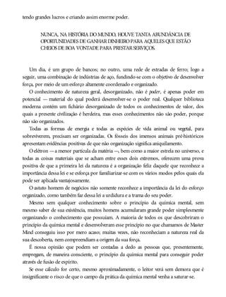tendo grandes lucros e criando assim enorme poder.
NUNCA, NA HISTÓRIA DOMUNDO, HOUVE TANTA ABUNDÂNCIA DE
OPORTUNIDADES DE GANHARDINHEIROPARA AQUELES QUE ESTÃO
CHEIOS DE BOA VONTADE PARA PRESTARSERVIÇOS.
Um dia, é um grupo de bancos; no outro, uma rede de estradas de ferro; logo a
seguir, uma combinação de indústrias de aço, fundindo-se com o objetivo de desenvolver
força, por meio de um esforço altamente coordenado e organizado.
O conhecimento de natureza geral, desorganizado, não é poder, é apenas poder em
potencial — material do qual poderá desenvolver-se o poder real. Qualquer biblioteca
moderna contém um fichário desorganizado de todos os conhecimentos de valor, dos
quais a presente civilização é herdeira, mas esses conhecimentos não são poder, porque
não são organizados.
Todas as formas de energia e todas as espécies de vida animal ou vegetal, para
sobreviverem, precisam ser organizadas. Os fósseis dos imensos animais pré-históricos
apresentam evidências positivas de que não organização significa aniquilamento.
Oelétron —a menor partícula da matéria —, bem como a maior estrela no universo, e
todas as coisas materiais que se acham entre esses dois extremos, oferecem uma prova
positiva de que a primeira lei da natureza é a organização feliz daquele que reconhece a
importância dessa lei e se esforça por familiarizar-se com os vários modos pelos quais ela
pode ser aplicada vantajosamente.
O astuto homem de negócios não somente reconhece a importância da lei do esforço
organizado, como também faz dessa lei a urdidura e a trama do seu poder.
Mesmo sem qualquer conhecimento sobre o princípio da química mental, sem
mesmo saber de sua existência, muitos homens acumularam grande poder simplesmente
organizando o conhecimento que possuíam. A maioria de todos os que descobriram o
princípio da química mental e desenvolveram esse princípio no que chamamos de Master
Mind conseguiu isso por mero acaso; muitas vezes, não reconheciam a natureza real da
sua descoberta, nem compreendiam a origem da sua força.
É nossa opinião que podem ser contadas a dedo as pessoas que, presentemente,
empregam, de maneira consciente, o princípio da química mental para conseguir poder
através de fusão de espírito.
Se esse cálculo for certo, mesmo aproximadamente, o leitor verá sem demora que é
insignificante o risco de que o campo da prática da química mental venha a saturar-se.
 