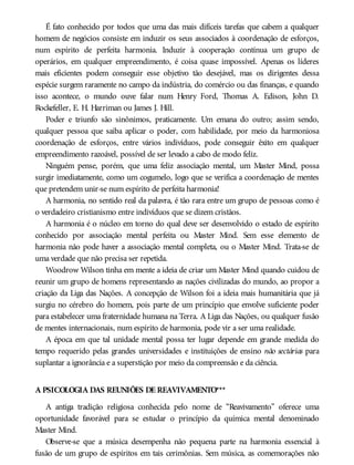É fato conhecido por todos que uma das mais difíceis tarefas que cabem a qualquer
homem de negócios consiste em induzir os seus associados à coordenação de esforços,
num espírito de perfeita harmonia. Induzir à cooperação contínua um grupo de
operários, em qualquer empreendimento, é coisa quase impossível. Apenas os líderes
mais eficientes podem conseguir esse objetivo tão desejável, mas os dirigentes dessa
espécie surgem raramente no campo da indústria, do comércio ou das finanças, e quando
isso acontece, o mundo ouve falar num Henry Ford, Thomas A. Edison, John D.
Rockefeller, E. H. Harriman ou James J. Hill.
Poder e triunfo são sinônimos, praticamente. Um emana do outro; assim sendo,
qualquer pessoa que saiba aplicar o poder, com habilidade, por meio da harmoniosa
coordenação de esforços, entre vários indivíduos, pode conseguir êxito em qualquer
empreendimento razoável, possível de ser levado a cabo de modo feliz.
Ninguém pense, porém, que uma feliz associação mental, um Master Mind, possa
surgir imediatamente, como um cogumelo, logo que se verifica a coordenação de mentes
que pretendem unir-se num espírito de perfeita harmonia!
A harmonia, no sentido real da palavra, é tão rara entre um grupo de pessoas como é
o verdadeiro cristianismo entre indivíduos que se dizem cristãos.
A harmonia é o núcleo em torno do qual deve ser desenvolvido o estado de espírito
conhecido por associação mental perfeita ou Master Mind. Sem esse elemento de
harmonia não pode haver a associação mental completa, ou o Master Mind. Trata-se de
uma verdade que não precisa ser repetida.
Woodrow Wilson tinha em mente a ideia de criar um Master Mind quando cuidou de
reunir um grupo de homens representando as nações civilizadas do mundo, ao propor a
criação da Liga das Nações. A concepção de Wilson foi a ideia mais humanitária que já
surgiu no cérebro do homem, pois parte de um princípio que envolve suficiente poder
para estabelecer uma fraternidade humana na Terra. A Liga das Nações, ou qualquer fusão
de mentes internacionais, num espírito de harmonia, pode vir a ser uma realidade.
A época em que tal unidade mental possa ter lugar depende em grande medida do
tempo requerido pelas grandes universidades e instituições de ensino não sectárias para
suplantar a ignorância e a superstição por meio da compreensão e da ciência.
A PSICOLOGIA DAS REUNIÕES DE REAVIVAMENTO***
A antiga tradição religiosa conhecida pelo nome de “Reavivamento” oferece uma
oportunidade favorável para se estudar o princípio da química mental denominado
Master Mind.
Observe-se que a música desempenha não pequena parte na harmonia essencial à
fusão de um grupo de espíritos em tais cerimônias. Sem música, as comemorações não
 